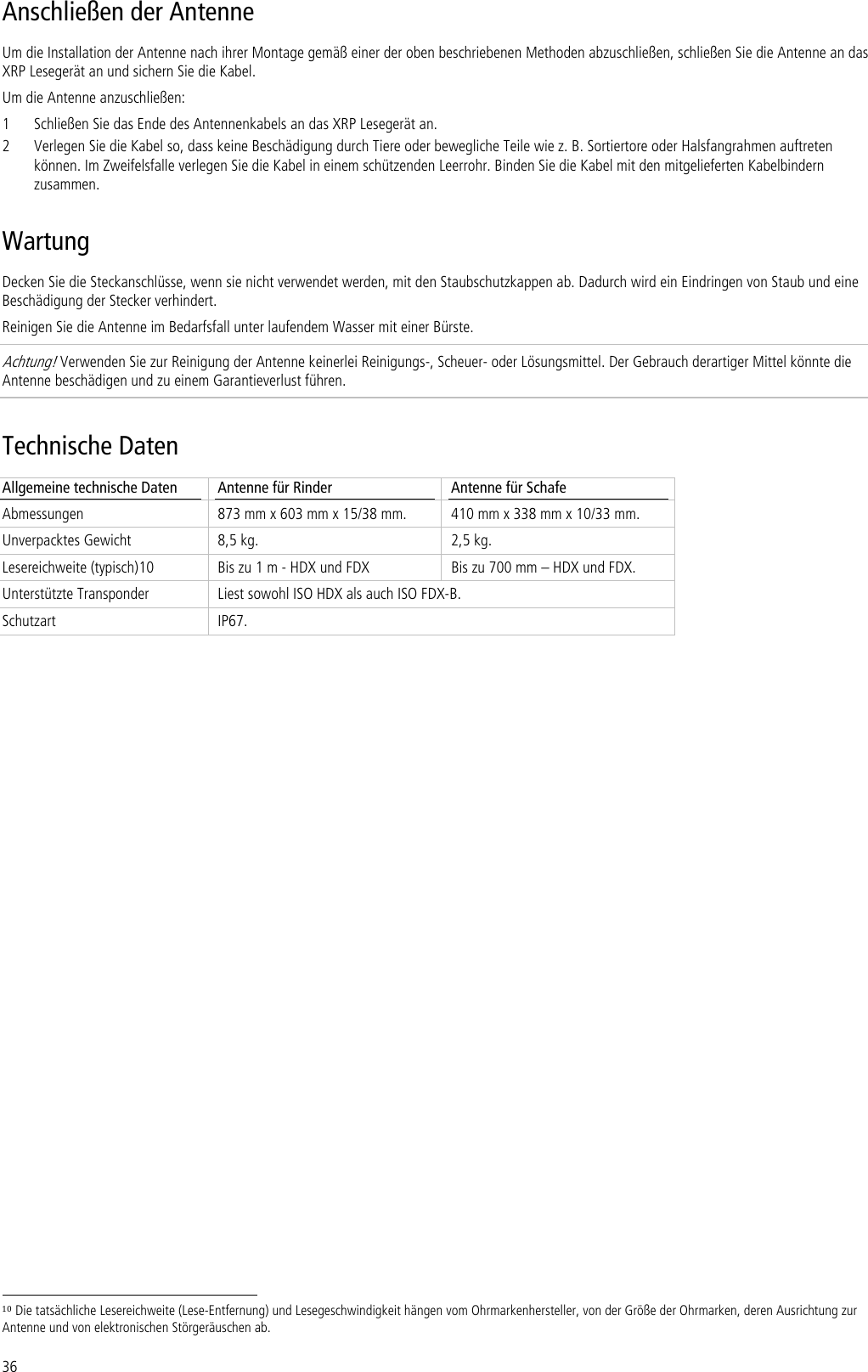 36 Anschließen der Antenne Um die Installation der Antenne nach ihrer Montage gemäß einer der oben beschriebenen Methoden abzuschließen, schließen Sie die Antenne an das XRP Lesegerät an und sichern Sie die Kabel. Um die Antenne anzuschließen: 1 Schließen Sie das Ende des Antennenkabels an das XRP Lesegerät an. 2 Verlegen Sie die Kabel so, dass keine Beschädigung durch Tiere oder bewegliche Teile wie z. B. Sortiertore oder Halsfangrahmen auftreten können. Im Zweifelsfalle verlegen Sie die Kabel in einem schützenden Leerrohr. Binden Sie die Kabel mit den mitgelieferten Kabelbindern zusammen. Wartung Decken Sie die Steckanschlüsse, wenn sie nicht verwendet werden, mit den Staubschutzkappen ab. Dadurch wird ein Eindringen von Staub und eine Beschädigung der Stecker verhindert. Reinigen Sie die Antenne im Bedarfsfall unter laufendem Wasser mit einer Bürste.  Achtung! Verwenden Sie zur Reinigung der Antenne keinerlei Reinigungs-, Scheuer- oder Lösungsmittel. Der Gebrauch derartiger Mittel könnte die Antenne beschädigen und zu einem Garantieverlust führen. Technische Daten Allgemeine technische Daten  Antenne für Rinder  Antenne für Schafe Abmessungen  873 mm x 603 mm x 15/38 mm.  410 mm x 338 mm x 10/33 mm. Unverpacktes Gewicht  8,5 kg.  2,5 kg. Lesereichweite (typisch)10  Bis zu 1 m - HDX und FDX  Bis zu 700 mm – HDX und FDX. Unterstützte Transponder  Liest sowohl ISO HDX als auch ISO FDX-B. Schutzart IP67.                                                                        10 Die tatsächliche Lesereichweite (Lese-Entfernung) und Lesegeschwindigkeit hängen vom Ohrmarkenhersteller, von der Größe der Ohrmarken, deren Ausrichtung zur Antenne und von elektronischen Störgeräuschen ab. 