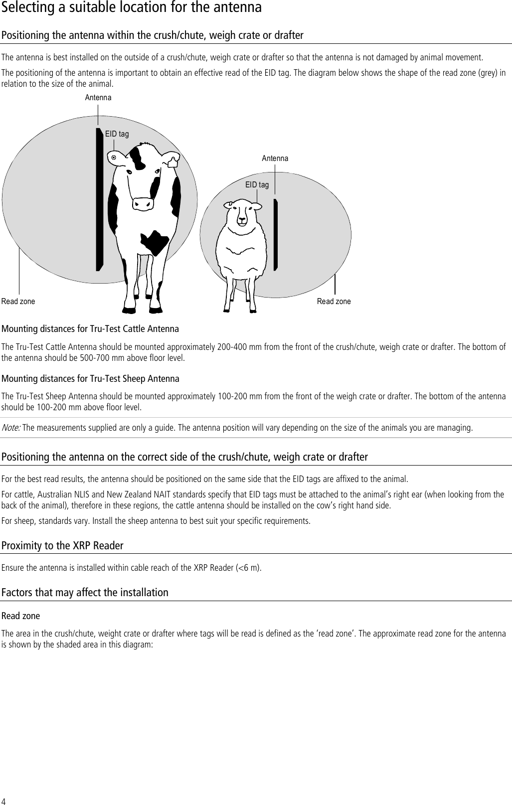 4 Selecting a suitable location for the antenna Positioning the antenna within the crush/chute, weigh crate or drafter The antenna is best installed on the outside of a crush/chute, weigh crate or drafter so that the antenna is not damaged by animal movement.  The positioning of the antenna is important to obtain an effective read of the EID tag. The diagram below shows the shape of the read zone (grey) in relation to the size of the animal. AntennaAntennaRead zone Read zoneEID tagEID tag Mounting distances for Tru-Test Cattle Antenna The Tru-Test Cattle Antenna should be mounted approximately 200-400 mm from the front of the crush/chute, weigh crate or drafter. The bottom of the antenna should be 500-700 mm above floor level.  Mounting distances for Tru-Test Sheep Antenna The Tru-Test Sheep Antenna should be mounted approximately 100-200 mm from the front of the weigh crate or drafter. The bottom of the antenna should be 100-200 mm above floor level.  Note: The measurements supplied are only a guide. The antenna position will vary depending on the size of the animals you are managing. Positioning the antenna on the correct side of the crush/chute, weigh crate or drafter For the best read results, the antenna should be positioned on the same side that the EID tags are affixed to the animal.  For cattle, Australian NLIS and New Zealand NAIT standards specify that EID tags must be attached to the animal’s right ear (when looking from the back of the animal), therefore in these regions, the cattle antenna should be installed on the cow’s right hand side.  For sheep, standards vary. Install the sheep antenna to best suit your specific requirements. Proximity to the XRP Reader Ensure the antenna is installed within cable reach of the XRP Reader (&lt;6 m). Factors that may affect the installation Read zone The area in the crush/chute, weight crate or drafter where tags will be read is defined as the ‘read zone’. The approximate read zone for the antenna is shown by the shaded area in this diagram: 