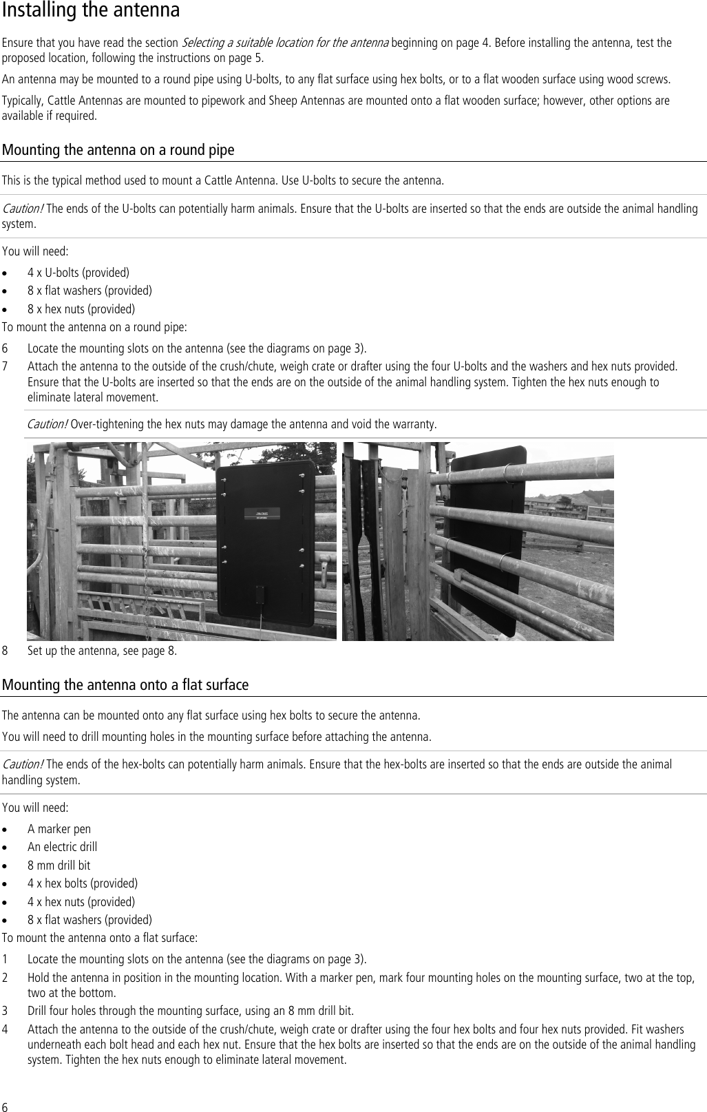 6 Installing the antenna Ensure that you have read the section Selecting a suitable location for the antenna beginning on page 4. Before installing the antenna, test the proposed location, following the instructions on page 5. An antenna may be mounted to a round pipe using U-bolts, to any flat surface using hex bolts, or to a flat wooden surface using wood screws.  Typically, Cattle Antennas are mounted to pipework and Sheep Antennas are mounted onto a flat wooden surface; however, other options are available if required. Mounting the antenna on a round pipe This is the typical method used to mount a Cattle Antenna. Use U-bolts to secure the antenna. Caution! The ends of the U-bolts can potentially harm animals. Ensure that the U-bolts are inserted so that the ends are outside the animal handling system.  You will need: • 4 x U-bolts (provided) • 8 x flat washers (provided) • 8 x hex nuts (provided) To mount the antenna on a round pipe: 6 Locate the mounting slots on the antenna (see the diagrams on page 3). 7 Attach the antenna to the outside of the crush/chute, weigh crate or drafter using the four U-bolts and the washers and hex nuts provided. Ensure that the U-bolts are inserted so that the ends are on the outside of the animal handling system. Tighten the hex nuts enough to eliminate lateral movement.  Caution! Over-tightening the hex nuts may damage the antenna and void the warranty.      8 Set up the antenna, see page 8. Mounting the antenna onto a flat surface The antenna can be mounted onto any flat surface using hex bolts to secure the antenna.  You will need to drill mounting holes in the mounting surface before attaching the antenna. Caution! The ends of the hex-bolts can potentially harm animals. Ensure that the hex-bolts are inserted so that the ends are outside the animal handling system.  You will need: • A marker pen • An electric drill • 8 mm drill bit • 4 x hex bolts (provided) • 4 x hex nuts (provided) • 8 x flat washers (provided) To mount the antenna onto a flat surface: 1 Locate the mounting slots on the antenna (see the diagrams on page 3). 2 Hold the antenna in position in the mounting location. With a marker pen, mark four mounting holes on the mounting surface, two at the top, two at the bottom. 3 Drill four holes through the mounting surface, using an 8 mm drill bit. 4 Attach the antenna to the outside of the crush/chute, weigh crate or drafter using the four hex bolts and four hex nuts provided. Fit washers underneath each bolt head and each hex nut. Ensure that the hex bolts are inserted so that the ends are on the outside of the animal handling system. Tighten the hex nuts enough to eliminate lateral movement.  