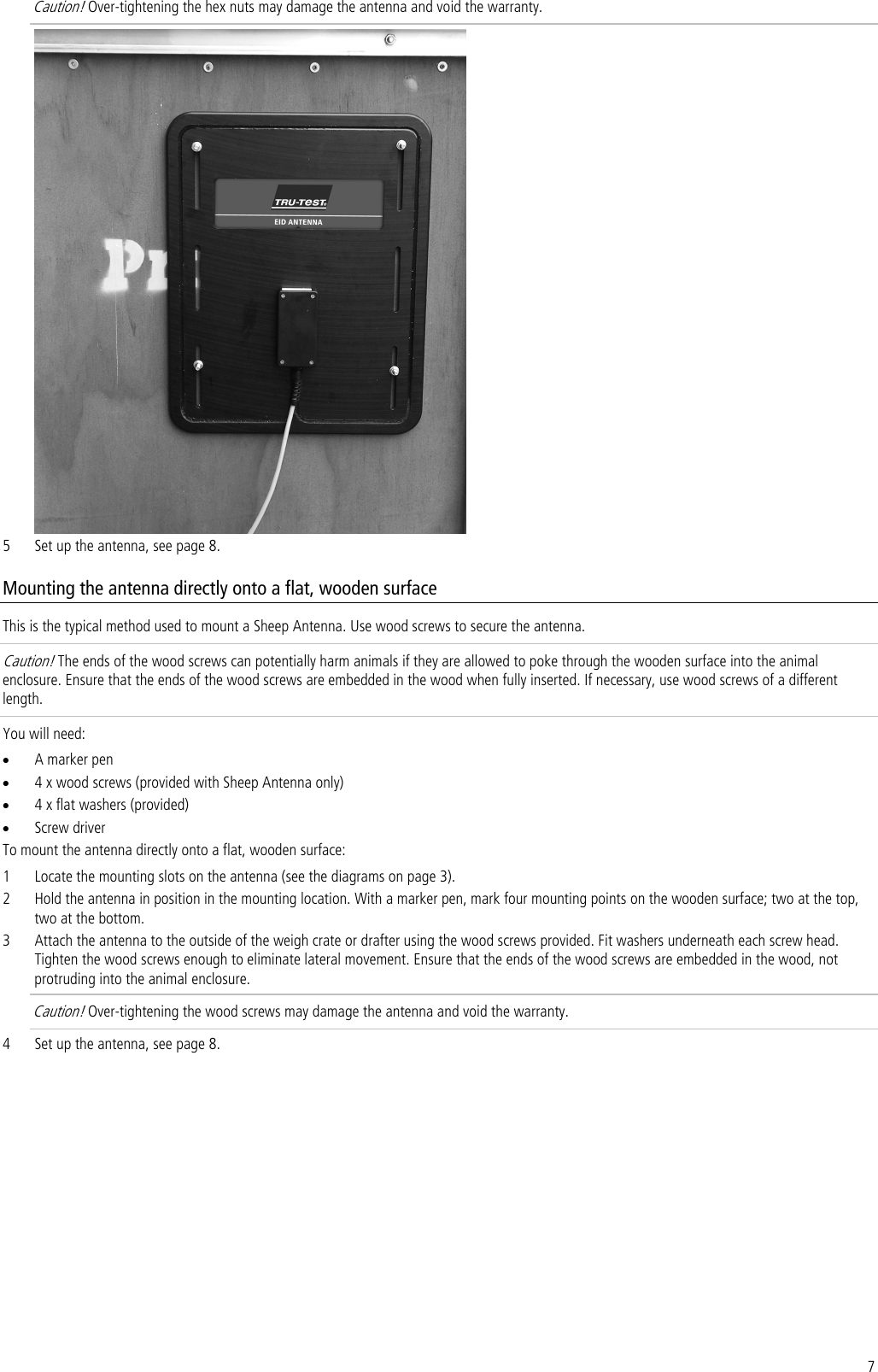 7 Caution! Over-tightening the hex nuts may damage the antenna and void the warranty.  5 Set up the antenna, see page 8. Mounting the antenna directly onto a flat, wooden surface This is the typical method used to mount a Sheep Antenna. Use wood screws to secure the antenna. Caution! The ends of the wood screws can potentially harm animals if they are allowed to poke through the wooden surface into the animal enclosure. Ensure that the ends of the wood screws are embedded in the wood when fully inserted. If necessary, use wood screws of a different length. You will need: • A marker pen • 4 x wood screws (provided with Sheep Antenna only) • 4 x flat washers (provided) • Screw driver To mount the antenna directly onto a flat, wooden surface: 1 Locate the mounting slots on the antenna (see the diagrams on page 3). 2 Hold the antenna in position in the mounting location. With a marker pen, mark four mounting points on the wooden surface; two at the top, two at the bottom. 3 Attach the antenna to the outside of the weigh crate or drafter using the wood screws provided. Fit washers underneath each screw head. Tighten the wood screws enough to eliminate lateral movement. Ensure that the ends of the wood screws are embedded in the wood, not protruding into the animal enclosure.  Caution! Over-tightening the wood screws may damage the antenna and void the warranty.  4 Set up the antenna, see page 8. 