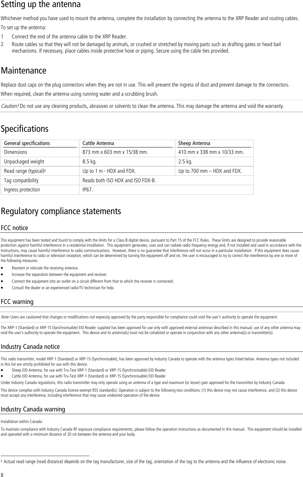 8 Setting up the antenna Whichever method you have used to mount the antenna, complete the installation by connecting the antenna to the XRP Reader and routing cables. To set up the antenna: 1 Connect the end of the antenna cable to the XRP Reader. 2 Route cables so that they will not be damaged by animals, or crushed or stretched by moving parts such as drafting gates or head bail mechanisms. If necessary, place cables inside protective hose or piping. Secure using the cable ties provided. Maintenance Replace dust caps on the plug connectors when they are not in use. This will prevent the ingress of dust and prevent damage to the connectors. When required, clean the antenna using running water and a scrubbing brush.  Caution! Do not use any cleaning products, abrasives or solvents to clean the antenna. This may damage the antenna and void the warranty. Specifications General specifications  Cattle Antenna  Sheep Antenna Dimensions  873 mm x 603 mm x 15/38 mm.  410 mm x 338 mm x 10/33 mm. Unpackaged weight  8.5 kg.  2.5 kg. Read range (typical)2 Up to 1 m - HDX and FDX.  Up to 700 mm – HDX and FDX. Tag compatibility  Reads both ISO HDX and ISO FDX-B. Ingress protection  IP67. Regulatory compliance statements FCC notice This equipment has been tested and found to comply with the limits for a Class B digital device, pursuant to Part 15 of the FCC Rules.  These limits are designed to provide reasonable protection against harmful interference in a residential installation.  This equipment generates, uses and can radiate radio frequency energy and, if not installed and used in accordance with the instructions, may cause harmful interference to radio communications.  However, there is no guarantee that interference will not occur in a particular installation.  If this equipment does cause harmful interference to radio or television reception, which can be determined by turning the equipment off and on, the user is encouraged to try to correct the interference by one or more of the following measures: • Reorient or relocate the receiving antenna. • Increase the separation between the equipment and receiver. • Connect the equipment into an outlet on a circuit different from that to which the receiver is connected. • Consult the dealer or an experienced radio/TV technician for help. FCC warning Note: Users are cautioned that changes or modifications not expressly approved by the party responsible for compliance could void the user’s authority to operate the equipment. The XRP-1 (Standard) or XRP-1S (Synchronisable) EID Reader supplied has been approved for use only with approved external antennas described in this manual; use of any other antenna may void the user’s authority to operate the equipment.  This device and its antenna(s) must not be cohabited or operate in conjunction with any other antenna(s) or transmitter(s). Industry Canada notice This radio transmitter, model XRP-1 (Standard) or XRP-1S (Synchronisable), has been approved by Industry Canada to operate with the antenna types listed below. Antenna types not included in this list are strictly prohibited for use with this device. • Sheep EID Antenna, for use with Tru-Test XRP-1 (Standard) or XRP-1S (Synchronisable) EID Reader • Cattle EID Antenna, for use with Tru-Test XRP-1 (Standard) or XRP-1S (Synchronisable) EID Reader Under Industry Canada regulations, this radio transmitter may only operate using an antenna of a type and maximum (or lesser) gain approved for the transmitter by Industry Canada. This device complies with Industry Canada licence-exempt RSS standard(s). Operation is subject to the following two conditions: (1) this device may not cause interference, and (2) this device must accept any interference, including interference that may cause undesired operation of the device. Industry Canada warning Installation within Canada: To maintain compliance with Industry Canada RF exposure compliance requirements, please follow the operation instructions as documented in this manual.  This equipment should be installed and operated with a minimum distance of 20 cm between the antenna and your body.                                                                     2 Actual read range (read distance) depends on the tag manufacturer, size of the tag, orientation of the tag to the antenna and the influence of electronic noise. 
