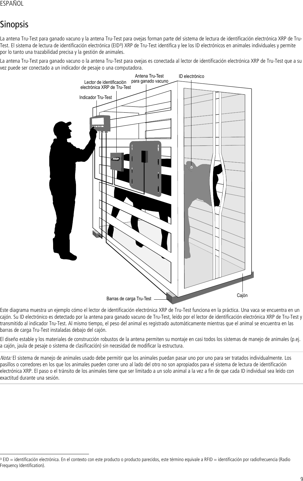 9 ESPAÑOL Sinopsis La antena Tru-Test para ganado vacuno y la antena Tru-Test para ovejas forman parte del sistema de lectura de identificación electrónica XRP de Tru-Test. El sistema de lectura de identificación electrónica (EID3) XRP de Tru-Test identifica y lee los ID electrónicos en animales individuales y permite por lo tanto una trazabilidad precisa y la gestión de animales. La antena Tru-Test para ganado vacuno o la antena Tru-Test para ovejas es conectada al lector de identificación electrónica XRP de Tru-Test que a su vez puede ser conectado a un indicador de pesaje o una computadora.  Indicador Tru-TestID electrónicoCajónBarras de carga Tru-TestAntena Tru-Testpara ganado vacunoLector de identificaciónelectrónica XRP de Tru-Test Este diagrama muestra un ejemplo cómo el lector de identificación electrónica XRP de Tru-Test funciona en la práctica. Una vaca se encuentra en un cajón. Su ID electrónico es detectado por la antena para ganado vacuno de Tru-Test, leído por el lector de identificación electrónica XRP de Tru-Test y transmitido al indicador Tru-Test. Al mismo tiempo, el peso del animal es registrado automáticamente mientras que el animal se encuentra en las barras de carga Tru-Test instaladas debajo del cajón. El diseño estable y los materiales de construcción robustos de la antena permiten su montaje en casi todos los sistemas de manejo de animales (p.ej. a cajón, jaula de pesaje o sistema de clasificación) sin necesidad de modificar la estructura. Nota: El sistema de manejo de animales usado debe permitir que los animales puedan pasar uno por uno para ser tratados individualmente. Los pasillos o corredores en los que los animales pueden correr uno al lado del otro no son apropiados para el sistema de lectura de identificación electrónica XRP. El paso o el tránsito de los animales tiene que ser limitado a un solo animal a la vez a fin de que cada ID individual sea leído con exactitud durante una sesión.                                                                     3 EID = identificación electrónica. En el contexto con este producto o producto parecidos, este término equivale a RFID = identificación por radiofrecuencia (Radio Frequency Identification). 