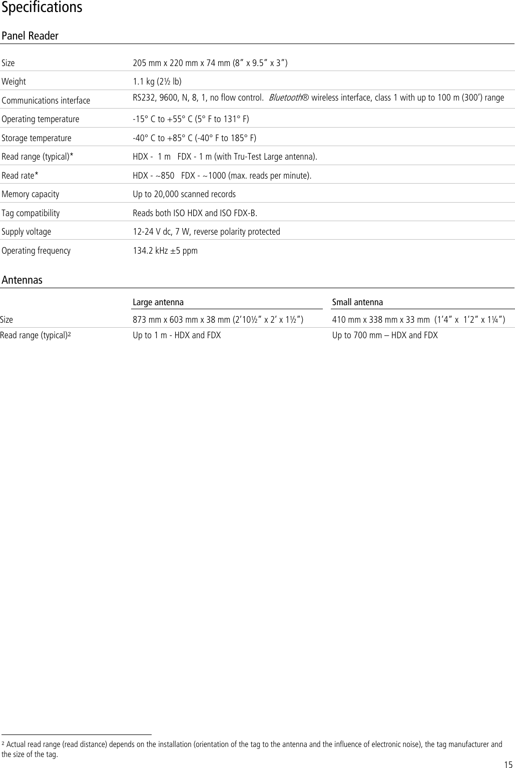 15 Specifications Panel Reader Size 205 mm x 220 mm x 74 mm (8‛ x 9.5‛ x 3‛) Weight 1.1 kg (2½ lb) Communications interface RS232, 9600, N, 8, 1, no flow control.  Bluetooth® wireless interface, class 1 with up to 100 m (300’) range Operating temperature -15° C to +55° C (5° F to 131° F) Storage temperature -40° C to +85° C (-40° F to 185° F) Read range (typical)* HDX -  1 m   FDX - 1 m (with Tru-Test Large antenna). Read rate* HDX - ~850   FDX - ~1000 (max. reads per minute). Memory capacity Up to 20,000 scanned records Tag compatibility Reads both ISO HDX and ISO FDX-B. Supply voltage 12-24 V dc, 7 W, reverse polarity protected Operating frequency 134.2 kHz ±5 ppm  Antennas  Large antenna Small antenna Size 873 mm x 603 mm x 38 mm (2’10½‛ x 2’ x 1½‛) 410 mm x 338 mm x 33 mm  (1’4‛ x  1’2‛ x 1¼‛) Read range (typical)2 Up to 1 m - HDX and FDX Up to 700 mm – HDX and FDX                                                                      2 Actual read range (read distance) depends on the installation (orientation of the tag to the antenna and the influence of electronic noise), the tag manufacturer and the size of the tag. 