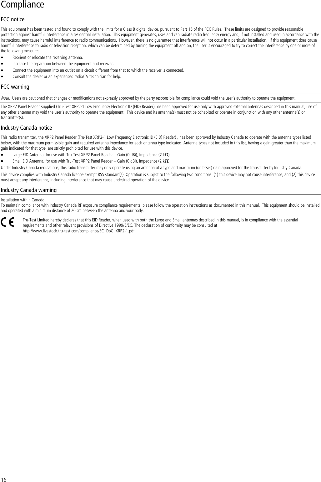 16 Compliance FCC notice This equipment has been tested and found to comply with the limits for a Class B digital device, pursuant to Part 15 of the FCC Rules.  These limits are designed to provide reasonable protection against harmful interference in a residential installation.  This equipment generates, uses and can radiate radio frequency energy and, if not installed and used in accordance with the instructions, may cause harmful interference to radio communications.  However, there is no guarantee that interference will not occur in a particular installation.  If this equipment does cause harmful interference to radio or television reception, which can be determined by turning the equipment off and on, the user is encouraged to try to correct the interference by one or more of the following measures:  Reorient or relocate the receiving antenna.  Increase the separation between the equipment and receiver.  Connect the equipment into an outlet on a circuit different from that to which the receiver is connected.  Consult the dealer or an experienced radio/TV technician for help. FCC warning Note:  Users are cautioned that changes or modifications not expressly approved by the party responsible for compliance could void the user’s authority to operate the equipment. The XRP2 Panel Reader supplied (Tru-Test XRP2-1 Low Frequency Electronic ID (EID) Reader) has been approved for use only with approved external antennas described in this manual; use of any other antenna may void the user’s authority to operate the equipment.  This device and its antenna(s) must not be cohabited or operate in conjunction with any other antenna(s) or transmitter(s). Industry Canada notice This radio transmitter, the XRP2 Panel Reader (Tru-Test XRP2-1 Low Frequency Electronic ID (EID) Reader) , has been approved by Industry Canada to operate with the antenna types listed below, with the maximum permissible gain and required antenna impedance for each antenna type indicated. Antenna types not included in this list, having a gain greater than the maximum gain indicated for that type, are strictly prohibited for use with this device.  Large EID Antenna, for use with Tru-Test XRP2 Panel Reader – Gain (0 dBi), Impedance (2 kΩ)  Small EID Antenna, for use with Tru-Test XRP2 Panel Reader – Gain (0 dBi), Impedance (2 kΩ) Under Industry Canada regulations, this radio transmitter may only operate using an antenna of a type and maximum (or lesser) gain approved for the transmitter by Industry Canada. This device complies with Industry Canada licence-exempt RSS standard(s). Operation is subject to the following two conditions: (1) this device may not cause interference, and (2) this device must accept any interference, including interference that may cause undesired operation of the device. Industry Canada warning Installation within Canada: To maintain compliance with Industry Canada RF exposure compliance requirements, please follow the operation instructions as documented in this manual.  This equipment should be installed and operated with a minimum distance of 20 cm between the antenna and your body.  Tru-Test Limited hereby declares that this EID Reader, when used with both the Large and Small antennas described in this manual, is in compliance with the essential requirements and other relevant provisions of Directive 1999/5/EC. The declaration of conformity may be consulted at http://www.livestock.tru-test.com/compliance/EC_DoC_XRP2-1.pdf.  