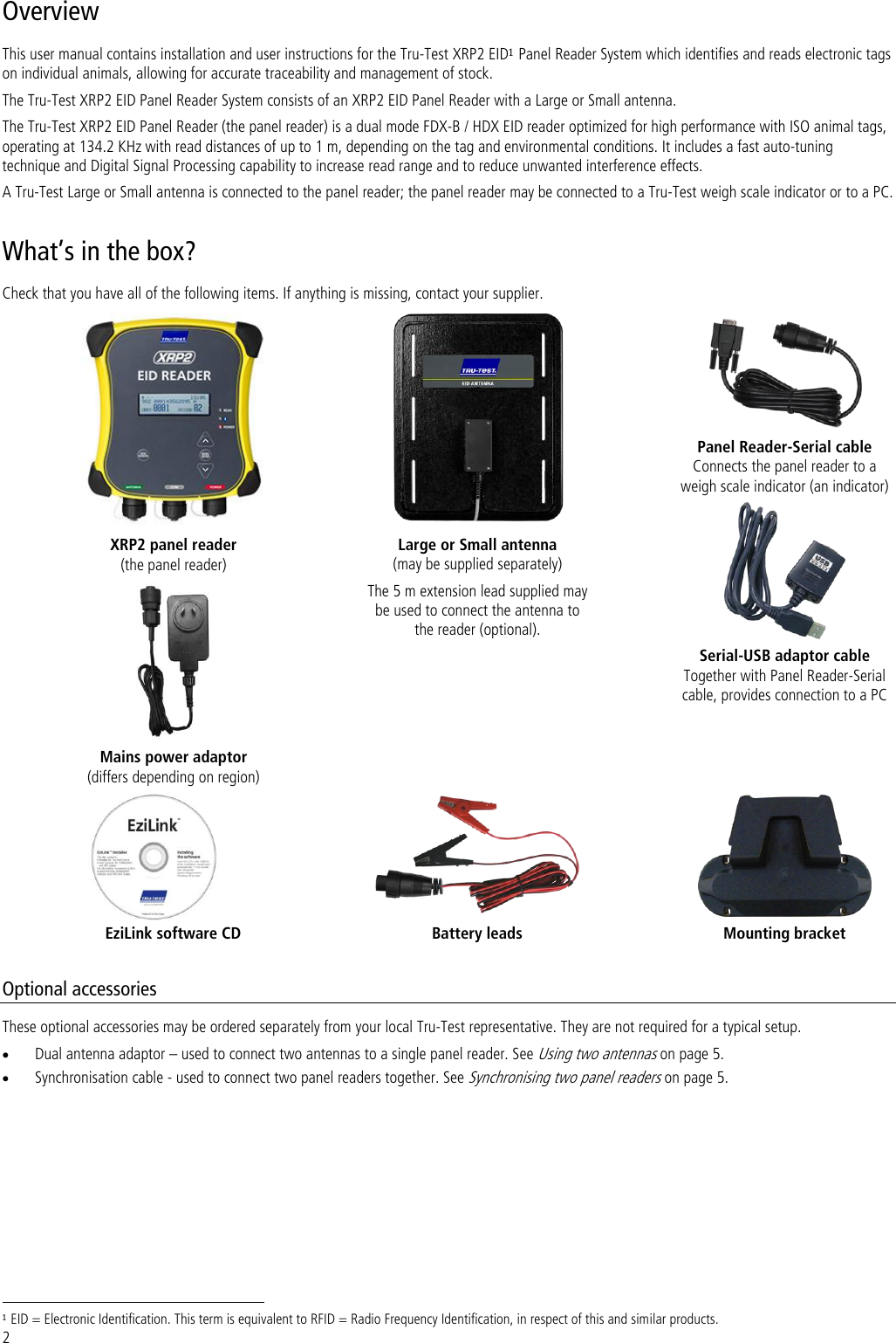 2 Overview This user manual contains installation and user instructions for the Tru-Test XRP2 EID1 Panel Reader System which identifies and reads electronic tags on individual animals, allowing for accurate traceability and management of stock. The Tru-Test XRP2 EID Panel Reader System consists of an XRP2 EID Panel Reader with a Large or Small antenna.  The Tru-Test XRP2 EID Panel Reader (the panel reader) is a dual mode FDX-B / HDX EID reader optimized for high performance with ISO animal tags, operating at 134.2 KHz with read distances of up to 1 m, depending on the tag and environmental conditions. It includes a fast auto-tuning technique and Digital Signal Processing capability to increase read range and to reduce unwanted interference effects.   A Tru-Test Large or Small antenna is connected to the panel reader; the panel reader may be connected to a Tru-Test weigh scale indicator or to a PC.  What’s in the box? Check that you have all of the following items. If anything is missing, contact your supplier.  XRP2 panel reader  (the panel reader)  Large or Small antenna  (may be supplied separately) The 5 m extension lead supplied may be used to connect the antenna to the reader (optional).  Panel Reader-Serial cable Connects the panel reader to a weigh scale indicator (an indicator)  Serial-USB adaptor cable Together with Panel Reader-Serial cable, provides connection to a PC  Mains power adaptor (differs depending on region)    EziLink software CD Battery leads Mounting bracket  Optional accessories These optional accessories may be ordered separately from your local Tru-Test representative. They are not required for a typical setup.  Dual antenna adaptor – used to connect two antennas to a single panel reader. See Using two antennas on page 5.  Synchronisation cable - used to connect two panel readers together. See Synchronising two panel readers on page 5.                                                                      1 EID = Electronic Identification. This term is equivalent to RFID = Radio Frequency Identification, in respect of this and similar products. 