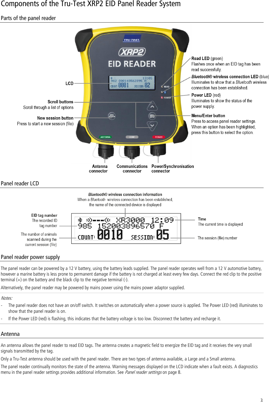 3 Components of the Tru-Test XRP2 EID Panel Reader System Parts of the panel reader   Panel reader LCD  Panel reader power supply The panel reader can be powered by a 12 V battery, using the battery leads supplied. The panel reader operates well from a 12 V automotive battery, however a marine battery is less prone to permanent damage if the battery is not charged at least every few days. Connect the red clip to the positive terminal (+) on the battery and the black clip to the negative terminal (-).  Alternatively, the panel reader may be powered by mains power using the mains power adaptor supplied.  Notes:  - The panel reader does not have an on/off switch. It switches on automatically when a power source is applied. The Power LED (red) illuminates to show that the panel reader is on. - If the Power LED (red) is flashing, this indicates that the battery voltage is too low. Disconnect the battery and recharge it. Antenna An antenna allows the panel reader to read EID tags. The antenna creates a magnetic field to energize the EID tag and it receives the very small signals transmitted by the tag.  Only a Tru-Test antenna should be used with the panel reader. There are two types of antenna available, a Large and a Small antenna.  The panel reader continually monitors the state of the antenna. Warning messages displayed on the LCD indicate when a fault exists. A diagnostics menu in the panel reader settings provides additional information. See Panel reader settings on page 8. 