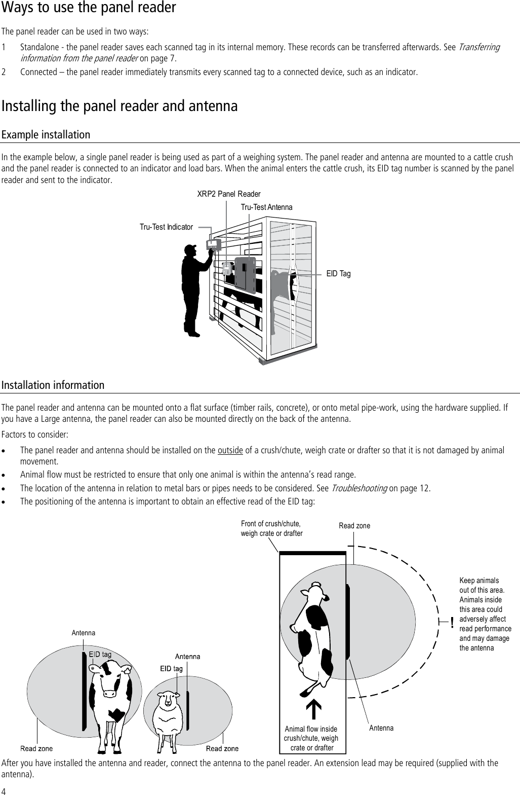 4 Ways to use the panel reader The panel reader can be used in two ways:  1 Standalone - the panel reader saves each scanned tag in its internal memory. These records can be transferred afterwards. See Transferring information from the panel reader on page 7. 2 Connected – the panel reader immediately transmits every scanned tag to a connected device, such as an indicator. Installing the panel reader and antenna Example installation In the example below, a single panel reader is being used as part of a weighing system. The panel reader and antenna are mounted to a cattle crush and the panel reader is connected to an indicator and load bars. When the animal enters the cattle crush, its EID tag number is scanned by the panel reader and sent to the indicator. XRP2 Panel ReaderTru-Test AntennaEID TagTru-Test Indicator Installation information The panel reader and antenna can be mounted onto a flat surface (timber rails, concrete), or onto metal pipe-work, using the hardware supplied. If you have a Large antenna, the panel reader can also be mounted directly on the back of the antenna.  Factors to consider:  The panel reader and antenna should be installed on the outside of a crush/chute, weigh crate or drafter so that it is not damaged by animal movement.   Animal flow must be restricted to ensure that only one animal is within the antenna’s read range.  The location of the antenna in relation to metal bars or pipes needs to be considered. See Troubleshooting on page 12.  The positioning of the antenna is important to obtain an effective read of the EID tag: Antenna Front of crush/chute,weigh crate or drafterRead zoneAnimal flow insidecrush/chute, weighcrate or drafterKeep animalsout of this area.Animals insidethis area couldadversely affectread perfo rmanceand may damagethe antennaAntenna After you have installed the antenna and reader, connect the antenna to the panel reader. An extension lead may be required (supplied with the antenna). 