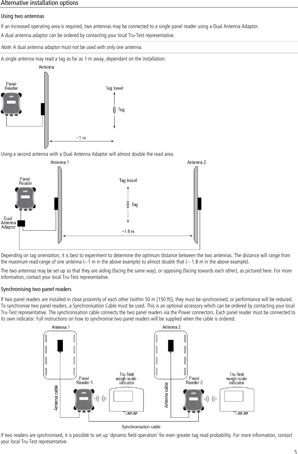 5 Alternative installation options Using two antennas If an increased operating area is required, two antennas may be connected to a single panel reader using a Dual Antenna Adaptor.  A dual antenna adaptor can be ordered by contacting your local Tru-Test representative.  Note: A dual antenna adaptor must not be used with only one antenna. A single antenna may read a tag as far as 1 m away, dependant on the installation:  Using a second antenna with a Dual Antenna Adaptor will almost double the read area.  Depending on tag orientation, it is best to experiment to determine the optimum distance between the two antennas. The distance will range from the maximum read range of one antenna (~1 m in the above example) to almost double that (~ 1.8 m in the above example).  The two antennas may be set up so that they are aiding (facing the same way), or opposing (facing towards each other), as pictured here. For more information, contact your local Tru-Test representative. Synchronising two panel readers If two panel readers are installed in close proximity of each other (within 50 m [150 ft]), they must be synchronised, or performance will be reduced. To synchronise two panel readers, a Synchronisation Cable must be used. This is an optional accessory which can be ordered by contacting your local Tru-Test representative. The synchronisation cable connects the two panel readers via the Power connectors. Each panel reader must be connected to its own indicator. Full instructions on how to synchronise two panel readers will be supplied when the cable is ordered.   If two readers are synchronised, it is possible to set up ‘dynamic field operation’ for even greater tag read probability. For more information, contact your local Tru-Test representative. 