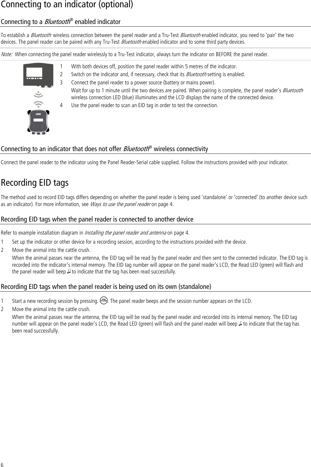 6 Connecting to an indicator (optional) Connecting to a Bluetooth® enabled indicator To establish a Bluetooth® wireless connection between the panel reader and a Tru-Test Bluetooth enabled indicator, you need to ‘pair’ the two devices. The panel reader can be paired with any Tru-Test Bluetooth enabled indicator and to some third party devices.  Note:  When connecting the panel reader wirelessly to a Tru-Test indicator, always turn the indicator on BEFORE the panel reader.   1 With both devices off, position the panel reader within 5 metres of the indicator. 2 Switch on the indicator and, if necessary, check that its Bluetooth setting is enabled. 3 Connect the panel reader to a power source (battery or mains power).  Wait for up to 1 minute until the two devices are paired. When pairing is complete, the panel reader’s Bluetooth® wireless connection LED (blue) illuminates and the LCD displays the name of the connected device.  4 Use the panel reader to scan an EID tag in order to test the connection.  Connecting to an indicator that does not offer Bluetooth® wireless connectivity Connect the panel reader to the indicator using the Panel Reader-Serial cable supplied. Follow the instructions provided with your indicator. Recording EID tags The method used to record EID tags differs depending on whether the panel reader is being used ‘standalone’ or ‘connected’ (to another device such as an indicator). For more information, see Ways to use the panel reader on page 4. Recording EID tags when the panel reader is connected to another device Refer to example installation diagram in Installing the panel reader and antenna on page 4. 1 Set up the indicator or other device for a recording session, according to the instructions provided with the device. 2 Move the animal into the cattle crush.  When the animal passes near the antenna, the EID tag will be read by the panel reader and then sent to the connected indicator. The EID tag is recorded into the indicator’s internal memory. The EID tag number will appear on the panel reader’s LCD, the Read LED (green) will flash and the panel reader will beep   to indicate that the tag has been read successfully.  Recording EID tags when the panel reader is being used on its own (standalone) 1 Start a new recording session by pressing.  . The panel reader beeps and the session number appears on the LCD. 2 Move the animal into the cattle crush.  When the animal passes near the antenna, the EID tag will be read by the panel reader and recorded into its internal memory. The EID tag number will appear on the panel reader’s LCD, the Read LED (green) will flash and the panel reader will beep   to indicate that the tag has been read successfully.  