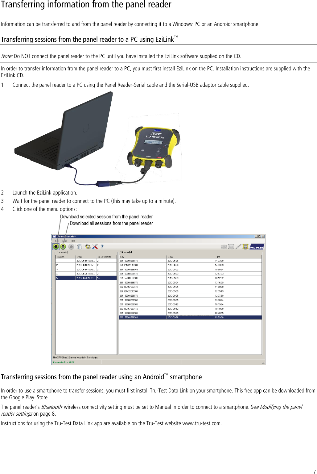 7 Transferring information from the panel reader  Information can be transferred to and from the panel reader by connecting it to a Windows® PC or an Android™ smartphone.  Transferring sessions from the panel reader to a PC using EziLink™ Note: Do NOT connect the panel reader to the PC until you have installed the EziLink software supplied on the CD.  In order to transfer information from the panel reader to a PC, you must first install EziLink on the PC. Installation instructions are supplied with the EziLink CD. 1 Connect the panel reader to a PC using the Panel Reader-Serial cable and the Serial-USB adaptor cable supplied.   2 Launch the EziLink application. 3 Wait for the panel reader to connect to the PC (this may take up to a minute). 4 Click one of the menu options:  Transferring sessions from the panel reader using an Android™ smartphone In order to use a smartphone to transfer sessions, you must first install Tru-Test Data Link on your smartphone. This free app can be downloaded from the Google Play™ Store. The panel reader’s Bluetooth® wireless connectivity setting must be set to Manual in order to connect to a smartphone. See Modifying the panel reader settings on page 8. Instructions for using the Tru-Test Data Link app are available on the Tru-Test website www.tru-test.com. 