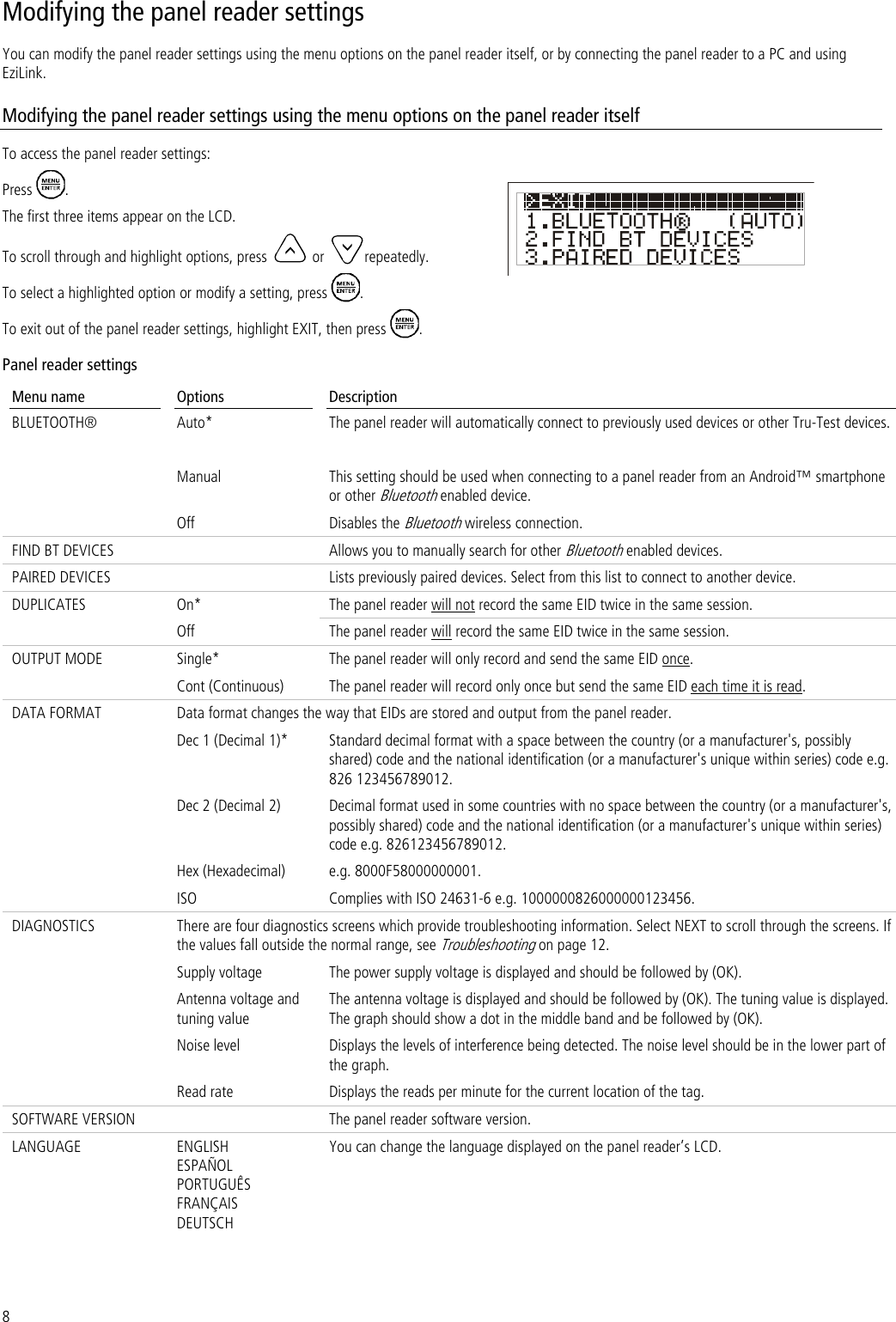 8 Modifying the panel reader settings You can modify the panel reader settings using the menu options on the panel reader itself, or by connecting the panel reader to a PC and using EziLink. Modifying the panel reader settings using the menu options on the panel reader itself To access the panel reader settings: Press  . The first three items appear on the LCD. To scroll through and highlight options, press  or  repeatedly. To select a highlighted option or modify a setting, press  . To exit out of the panel reader settings, highlight EXIT, then press  . Panel reader settings  Menu name Options Description BLUETOOTH® Auto* The panel reader will automatically connect to previously used devices or other Tru-Test devices. Manual This setting should be used when connecting to a panel reader from an Android™ smartphone or other Bluetooth enabled device. Off Disables the Bluetooth wireless connection.  FIND BT DEVICES  Allows you to manually search for other Bluetooth enabled devices. PAIRED DEVICES  Lists previously paired devices. Select from this list to connect to another device. DUPLICATES On* The panel reader will not record the same EID twice in the same session.  Off The panel reader will record the same EID twice in the same session. OUTPUT MODE Single* The panel reader will only record and send the same EID once.  Cont (Continuous) The panel reader will record only once but send the same EID each time it is read. DATA FORMAT Data format changes the way that EIDs are stored and output from the panel reader.  Dec 1 (Decimal 1)* Standard decimal format with a space between the country (or a manufacturer&apos;s, possibly shared) code and the national identification (or a manufacturer&apos;s unique within series) code e.g. 826 123456789012. Dec 2 (Decimal 2) Decimal format used in some countries with no space between the country (or a manufacturer&apos;s, possibly shared) code and the national identification (or a manufacturer&apos;s unique within series) code e.g. 826123456789012. Hex (Hexadecimal) e.g. 8000F58000000001. ISO Complies with ISO 24631-6 e.g. 1000000826000000123456. DIAGNOSTICS There are four diagnostics screens which provide troubleshooting information. Select NEXT to scroll through the screens. If the values fall outside the normal range, see Troubleshooting on page 12. Supply voltage The power supply voltage is displayed and should be followed by (OK).  Antenna voltage and tuning value The antenna voltage is displayed and should be followed by (OK). The tuning value is displayed. The graph should show a dot in the middle band and be followed by (OK). Noise level Displays the levels of interference being detected. The noise level should be in the lower part of the graph.  Read rate Displays the reads per minute for the current location of the tag.  SOFTWARE VERSION  The panel reader software version.  LANGUAGE ENGLISH ESPAÑOL PORTUGUÊS FRANÇAIS DEUTSCH You can change the language displayed on the panel reader’s LCD.  