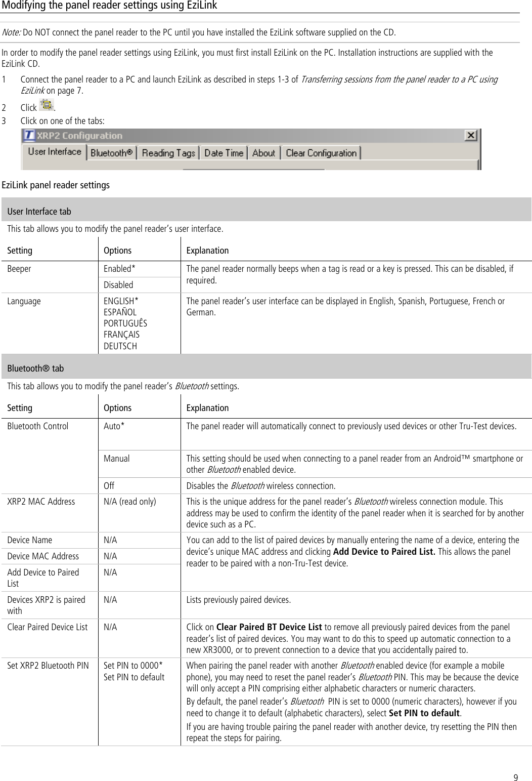 9 Modifying the panel reader settings using EziLink Note: Do NOT connect the panel reader to the PC until you have installed the EziLink software supplied on the CD.  In order to modify the panel reader settings using EziLink, you must first install EziLink on the PC. Installation instructions are supplied with the EziLink CD. 1 Connect the panel reader to a PC and launch EziLink as described in steps 1-3 of Transferring sessions from the panel reader to a PC using EziLink on page 7. 2 Click  . 3 Click on one of the tabs:  EziLink panel reader settings User Interface tab This tab allows you to modify the panel reader’s user interface. Setting Options Explanation Beeper Enabled* The panel reader normally beeps when a tag is read or a key is pressed. This can be disabled, if required. Disabled Language ENGLISH* ESPAÑOL PORTUGUÊS FRANÇAIS DEUTSCH The panel reader’s user interface can be displayed in English, Spanish, Portuguese, French or German.  Bluetooth® tab This tab allows you to modify the panel reader’s Bluetooth settings. Setting Options Explanation Bluetooth Control Auto* The panel reader will automatically connect to previously used devices or other Tru-Test devices. Manual This setting should be used when connecting to a panel reader from an Android™ smartphone or other Bluetooth enabled device. Off Disables the Bluetooth wireless connection.  XRP2 MAC Address N/A (read only) This is the unique address for the panel reader’s Bluetooth wireless connection module. This address may be used to confirm the identity of the panel reader when it is searched for by another device such as a PC. Device Name N/A You can add to the list of paired devices by manually entering the name of a device, entering the device’s unique MAC address and clicking Add Device to Paired List. This allows the panel reader to be paired with a non-Tru-Test device. Device MAC Address N/A Add Device to Paired List N/A Devices XRP2 is paired with N/A Lists previously paired devices. Clear Paired Device List N/A Click on Clear Paired BT Device List to remove all previously paired devices from the panel reader’s list of paired devices. You may want to do this to speed up automatic connection to a new XR3000, or to prevent connection to a device that you accidentally paired to. Set XRP2 Bluetooth PIN Set PIN to 0000* Set PIN to default When pairing the panel reader with another Bluetooth enabled device (for example a mobile phone), you may need to reset the panel reader’s Bluetooth PIN. This may be because the device will only accept a PIN comprising either alphabetic characters or numeric characters. By default, the panel reader’s Bluetooth  PIN is set to 0000 (numeric characters), however if you need to change it to default (alphabetic characters), select Set PIN to default. If you are having trouble pairing the panel reader with another device, try resetting the PIN then repeat the steps for pairing.  