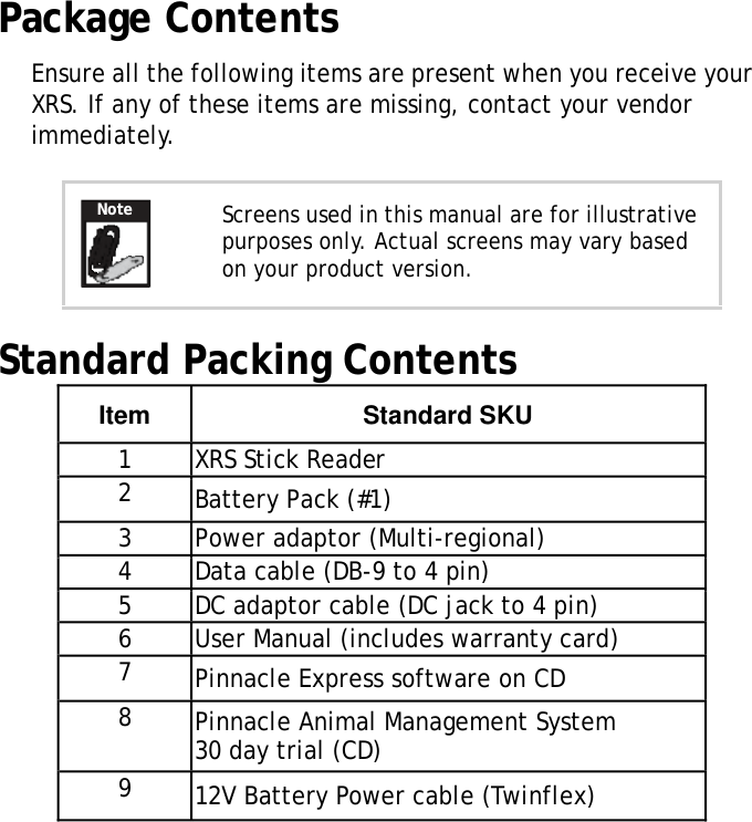 XRSUserManualPackage ContentsEnsureallthefollowingitemsarepresentwhenyoureceiveyour XRS.Ifanyoftheseitemsaremissing,contactyourvendor immediately.NoteScreensusedinthismanualareforillustrativepurposesonly.Actualscreensmayvarybased onyourproductversion.Standard Packing Contents ItemStandard SKU1  XRS Stick Reader  2   Battery Pack (#1)  3  Power adaptor (Multi-regional)  4  Data cable (DB-9 to 4 pin)  5  DC adaptor cable (DC jack to 4 pin)  6  User Manual (includes warranty card)  7   Pinnacle Express software on CD  8   Pinnacle Animal Management System 30 day trial (CD)  9   12V Battery Power cable (Twinflex)  2 