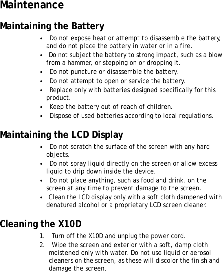 MaintenanceMaintainingtheBattery•Donotexposeheatorattempttodisassemblethebattery, anddonotplacethebatteryinwaterorinafire.•Donotsubjectthebatterytostrongimpact,suchasablow fromahammer,orsteppingonordroppingit.•Donotpunctureordisassemblethebattery.•Donotattempttoopenorservicethebattery.•Replaceonlywithbatteriesdesignedspecificallyforthis product.•Keepthebatteryoutofreachofchildren.•Disposeofusedbatteriesaccordingtolocalregulations.MaintainingtheLCDDisplay•Donotscratchthesurfaceofthescreenwithanyhard objects.•Donotsprayliquiddirectlyonthescreenorallowexcess liquidtodripdowninsidethedevice.•Donotplaceanything,suchasfoodanddrink,onthe screenatanytimetopreventdamagetothescreen.•CleantheLCDdisplayonlywithasoftclothdampenedwith denaturedalcoholoraproprietaryLCDscreencleaner.CleaningtheX10D1.TurnofftheX10Dandunplugthepowercord.2.Wipethescreenandexteriorwithasoft,dampcloth moistenedonlywithwater.Donotuseliquidoraerosol cleanersonthescreen,asthesewilldiscolorthefinishand damagethescreen.9XRS User Manual 