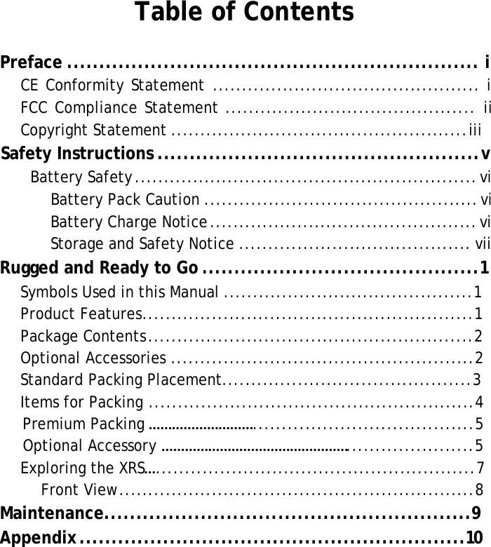 XRSUserManualTable of ContentsPreface ................................................................ i CEConformityStatement..............................................i FCCComplianceStatement...........................................ii CopyrightStatement...................................................iiiSafety Instructions .................................................. v BatterySafety...........................................................vi BatteryPackCaution...............................................vi BatteryChargeNotice..............................................vi StorageandSafetyNotice........................................viiRugged and Ready to Go ...........................................1SymbolsUsedinthisManual...........................................1ProductFeatures.........................................................1PackageContents........................................................2OptionalAccessories....................................................2Standard Packing Placement...........................................3Items for Packing........................................................4Premium Packing ………………………......................................5Optional Accessory …………………………………………......................5ExploringtheXRS….......................................................7FrontView.............................................................8Maintenance.........................................................9Appendix ............................................................10