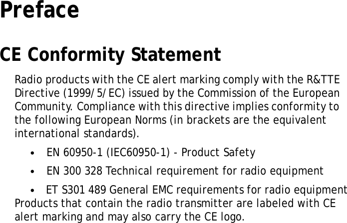 PrefaceXRSUserManualCE Conformity StatementRadioproductswiththeCEalertmarkingcomplywiththeR&amp;TTE Directive(1999/5/EC)issuedbytheCommissionoftheEuropean Community.Compliancewiththisdirectiveimpliesconformityto thefollowingEuropeanNorms(inbracketsaretheequivalent internationalstandards).•EN60950-1(IEC60950-1)-ProductSafety•EN300328Technicalrequirementforradioequipment•ETS301489GeneralEMCrequirementsforradioequipment ProductsthatcontaintheradiotransmitterarelabeledwithCE alertmarkingandmayalsocarrytheCElogo.i