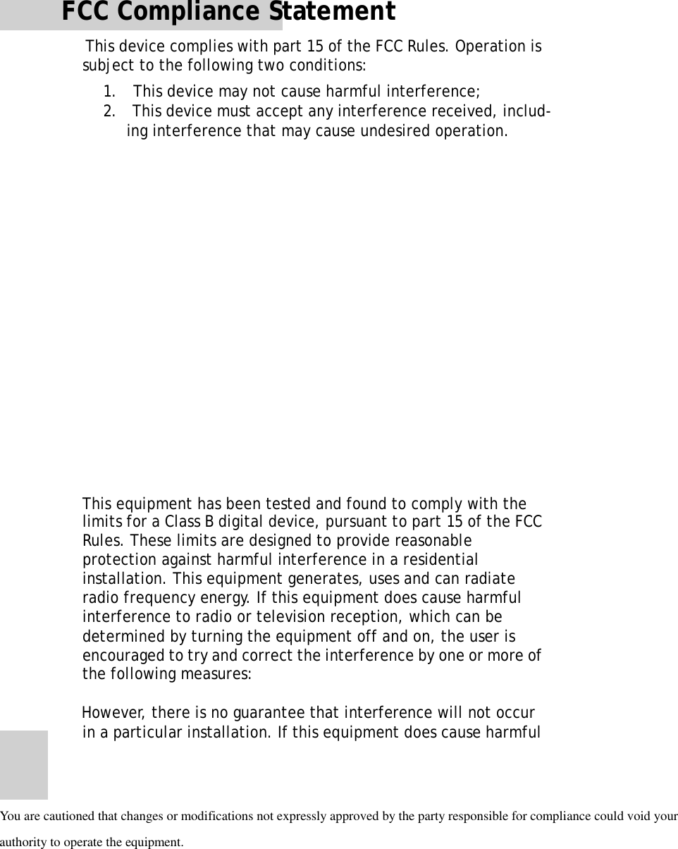 FCC Compliance StatementThisdevicecomplieswithpart15oftheFCCRules.Operationis subjecttothefollowingtwoconditions:1.Thisdevicemaynotcauseharmfulinterference;2.Thisdevicemustacceptanyinterferencereceived,includ- inginterferencethatmaycauseundesiredoperation.ThisequipmenthasbeentestedandfoundtocomplywiththelimitsforaClassBdigitaldevice,pursuanttopart15oftheFCCRules.Theselimitsaredesignedtoprovidereasonableprotectionagainstharmfulinterferenceinaresidential installation.Thisequipmentgenerates,usesandcanradiate radiofrequencyenergy.Ifthisequipmentdoescauseharmfulinterferencetoradioortelevisionreception,whichcanbedeterminedbyturningtheequipmentoffandon,theuserisencouragedtotryandcorrecttheinterferencebyoneormoreof thefollowingmeasures:iiHowever,thereisnoguaranteethatinterferencewillnotoccurinaparticularinstallation.IfthisequipmentdoescauseharmfulYou are cautioned that changes or modifications not expressly approved by the party responsible forcompliance could void yourauthority to operate the equipment. 