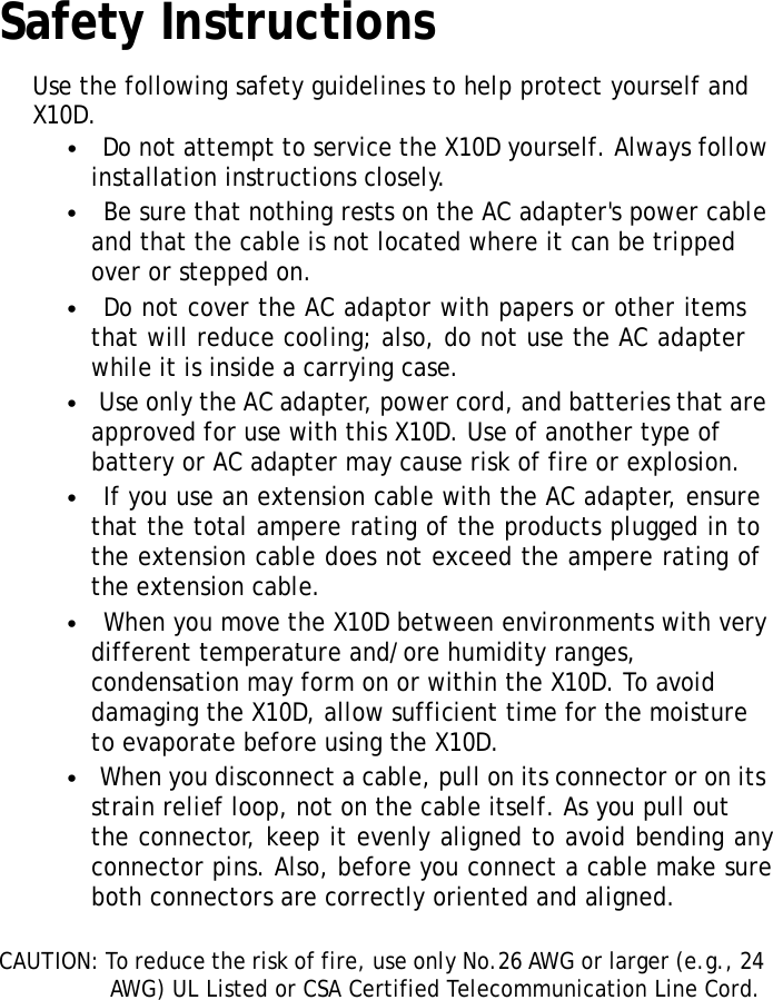 SafetyInstructionsXRSUserManualUsethefollowingsafetyguidelinestohelpprotectyourselfandX10D.•DonotattempttoservicetheX10Dyourself.Alwaysfollow installationinstructionsclosely.•BesurethatnothingrestsontheACadapter&apos;spowercable andthatthecableisnotlocatedwhereitcanbetripped overorsteppedon.•DonotcovertheACadaptorwithpapersorotheritems thatwillreducecooling;also,donotusetheACadapter whileitisinsideacarryingcase.•UseonlytheACadapter,powercord,andbatteriesthatare approvedforusewiththisX10D.Useofanothertypeof batteryorACadaptermaycauseriskoffireorexplosion.•IfyouuseanextensioncablewiththeACadapter,ensure thatthetotalampereratingoftheproductspluggedinto theextensioncabledoesnotexceedtheampereratingof theextensioncable.•WhenyoumovetheX10Dbetweenenvironmentswithvery differenttemperatureand/orehumidityranges, condensationmayformonorwithintheX10D.Toavoid damagingtheX10D,allowsufficienttimeforthemoisturetoevaporatebeforeusingtheX10D.•Whenyoudisconnectacable,pullonitsconnectororonits strainreliefloop,notonthecableitself.Asyoupullouttheconnector,keepitevenlyalignedtoavoidbendingany connectorpins.Also,beforeyouconnectacablemakesure bothconnectorsarecorrectlyorientedandaligned.CAUTION:Toreducetheriskoffire,useonlyNo.26AWGorlarger(e.g.,24AWG)ULListedorCSACertifiedTelecommunicationLineCord.v