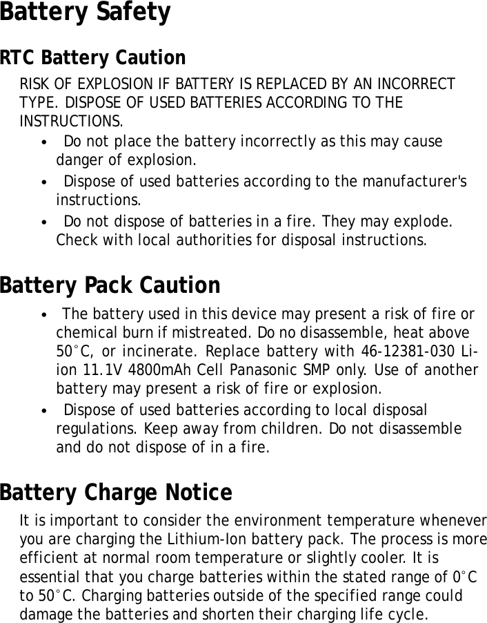 XRSUserManualBattery SafetyRTCBatteryCautionRISKOFEXPLOSIONIFBATTERYISREPLACEDBYANINCORRECT TYPE.DISPOSEOFUSEDBATTERIESACCORDINGTOTHE INSTRUCTIONS.•Donotplacethebatteryincorrectlyasthismaycause dangerofexplosion.•Disposeofusedbatteriesaccordingtothemanufacturer&apos;s instructions.•Donotdisposeofbatteriesinafire.Theymayexplode. Checkwithlocalauthoritiesfordisposalinstructions.BatteryPackCaution•Thebatteryusedinthisdevicemaypresentariskoffireor chemicalburnifmistreated.Donodisassemble,heatabove50°C,orincinerate.Replacebatterywith46-12381-030Li- ion11.1V4800mAhCellPanasonicSMPonly.Useofanother batterymaypresentariskoffireorexplosion.•Disposeofusedbatteriesaccordingtolocaldisposal regulations.Keepawayfromchildren.Donotdisassemble anddonotdisposeofinafire.BatteryChargeNoticeItisimportanttoconsidertheenvironmenttemperature wheneveryouarechargingtheLithium-Ionbatterypack.The processismoreefficientatnormalroomtemperatureorslightly cooler.Itisessentialthatyouchargebatterieswithinthestated rangeof0°Cto50°C.Chargingbatteriesoutsideofthespecified rangecoulddamagethebatteriesandshortentheircharginglife cycle.vi