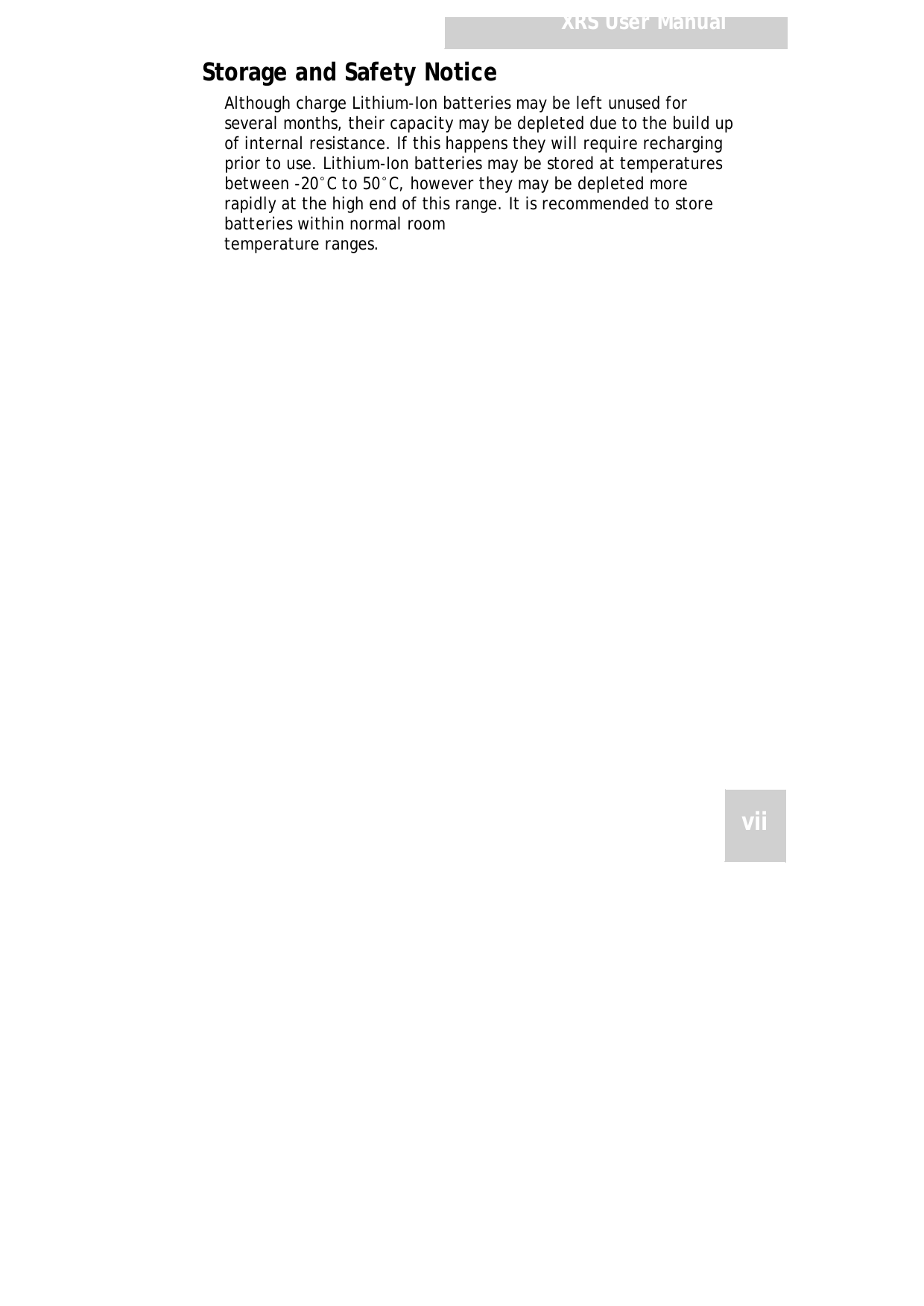 XRSUserManualStorageandSafetyNoticeAlthoughchargeLithium-Ionbatteriesmaybeleftunusedfor severalmonths,theircapacitymaybedepletedduetothebuild upofinternalresistance.Ifthishappenstheywillrequire rechargingpriortouse.Lithium-Ionbatteriesmaybestoredat temperaturesbetween-20°Cto50°C,howevertheymaybe depletedmorerapidlyatthehighendofthisrange.Itis recommendedtostorebatterieswithinnormalroomtemperatureranges.vii