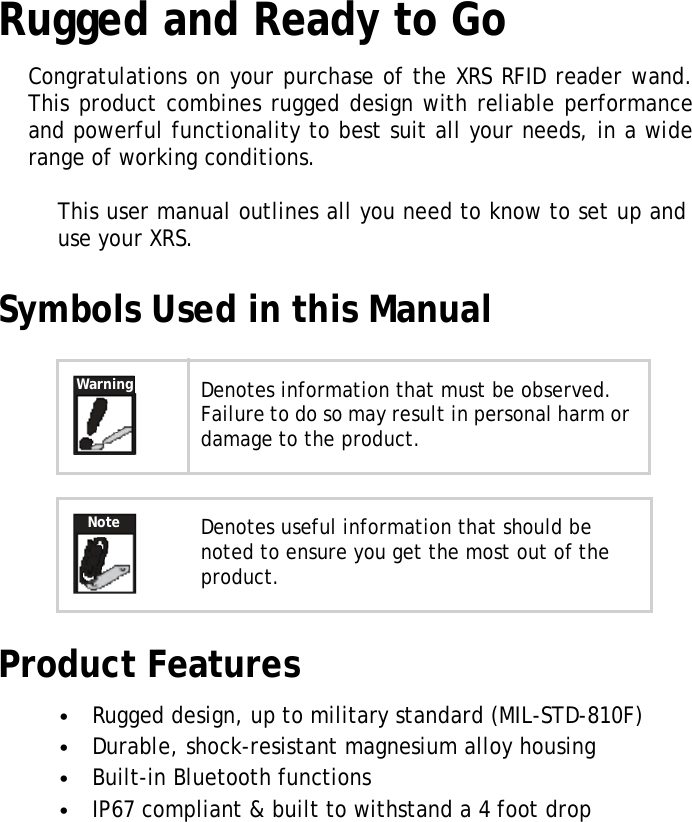 XRSUserManualRuggedandReadytoGoCongratulationsonyourpurchaseoftheXRSRFID reader wand. Thisproductcombinesruggeddesignwithreliableperformance andpowerfulfunctionalitytobestsuitallyourneeds,inawide rangeofworkingconditions.Thisusermanualoutlinesallyouneedtoknowtosetupand useyourXRS.Symbols Used in this ManualWarningNoteDenotesinformationthatmustbeobserved.Failuretodosomayresultinpersonalharmor damagetotheproduct.Denotesusefulinformationthatshouldbe notedtoensureyougetthemostoutofthe product.Product Features•Ruggeddesign,uptomilitarystandard(MIL-STD-810F)•Durable,shock-resistantmagnesiumalloyhousing•Built-inBluetoothfunctions•IP67compliant&amp;builttowithstanda4footdrop1