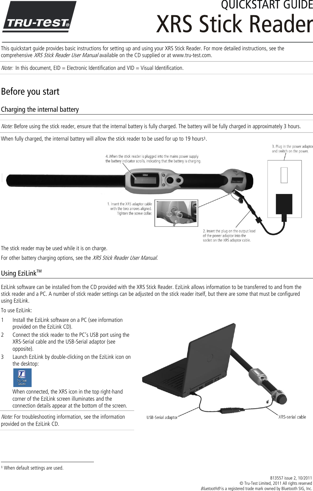  813557 issue 2, 10/2011   © Tru-Test Limited, 2011 All rights reserved Bluetooth® is a registered trade mark owned by Bluetooth SIG, Inc.   This quickstart guide provides basic instructions for setting up and using your XRS Stick Reader. For more detailed instructions, see the comprehensive XRS Stick Reader User Manual available on the CD supplied or at www.tru-test.com. Note:  In this document, EID = Electronic Identification and VID = Visual Identification. Before you start Charging the internal battery Note: Before using the stick reader, ensure that the internal battery is fully charged. The battery will be fully charged in approximately 3 hours. When fully charged, the internal battery will allow the stick reader to be used for up to 19 hours1.  The stick reader may be used while it is on charge.  For other battery charging options, see the XRS Stick Reader User Manual. Using EziLinkTM EziLink software can be installed from the CD provided with the XRS Stick Reader. EziLink allows information to be transferred to and from the stick reader and a PC. A number of stick reader settings can be adjusted on the stick reader itself, but there are some that must be configured using EziLink.  To use EziLink: 1 Install the EziLink software on a PC (see information provided on the EziLink CD). 2 Connect the stick reader to the PC’s USB port using the XRS-Serial cable and the USB-Serial adaptor (see opposite). 3 Launch EziLink by double-clicking on the EziLink icon on the desktop:  When connected, the XRS icon in the top right-hand corner of the EziLink screen illuminates and the connection details appear at the bottom of the screen. Note: For troubleshooting information, see the information provided on the EziLink CD.                                                                     1 When default settings are used. 