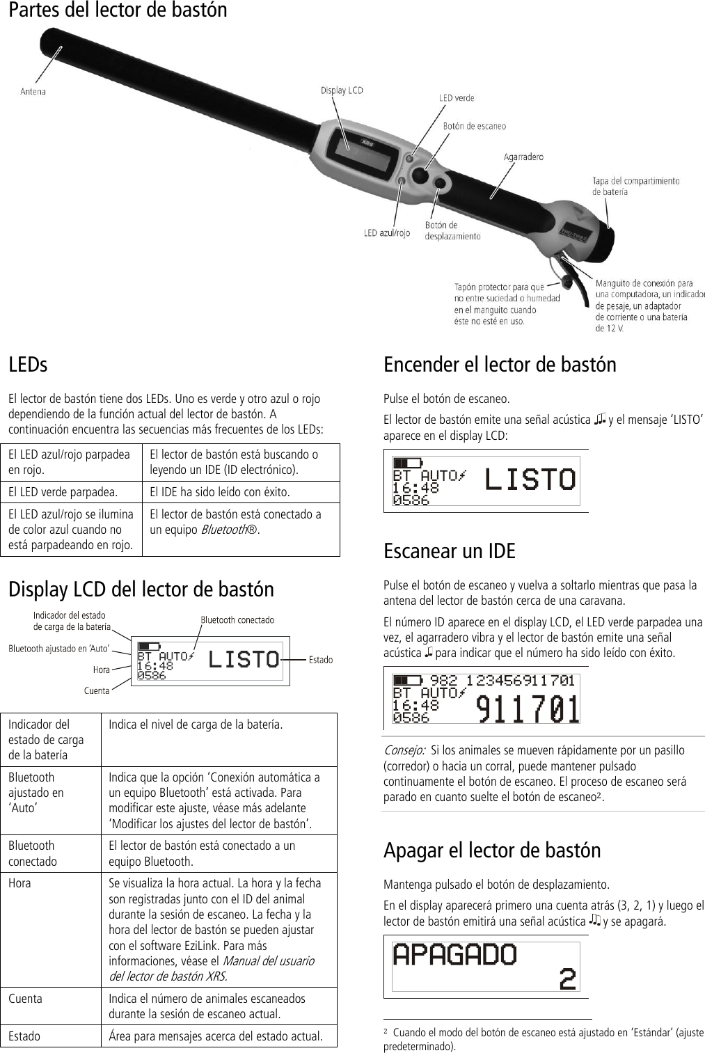 Partes del lector de bastón  LEDs El lector de bastón tiene dos LEDs. Uno es verde y otro azul o rojo dependiendo de la función actual del lector de bastón. A continuación encuentra las secuencias más frecuentes de los LEDs: El LED azul/rojo parpadea en rojo. El lector de bastón está buscando o leyendo un IDE (ID electrónico). El LED verde parpadea. El IDE ha sido leído con éxito. El LED azul/rojo se ilumina de color azul cuando no está parpadeando en rojo. El lector de bastón está conectado a un equipo Bluetooth®. Display LCD del lector de bastón   Indicador del estado de carga de la batería Indica el nivel de carga de la batería. Bluetooth ajustado en ‘Auto’ Indica que la opción ‘Conexión automática a un equipo Bluetooth’ está activada. Para modificar este ajuste, véase más adelante ‘Modificar los ajustes del lector de bastón’. Bluetooth conectado El lector de bastón está conectado a un equipo Bluetooth. Hora Se visualiza la hora actual. La hora y la fecha son registradas junto con el ID del animal durante la sesión de escaneo. La fecha y la hora del lector de bastón se pueden ajustar con el software EziLink. Para más informaciones, véase el Manual del usuario del lector de bastón XRS.  Cuenta Indica el número de animales escaneados durante la sesión de escaneo actual. Estado Área para mensajes acerca del estado actual. Encender el lector de bastón Pulse el botón de escaneo. El lector de bastón emite una señal acústica   y el mensaje ‘LISTO’ aparece en el display LCD:  Escanear un IDE Pulse el botón de escaneo y vuelva a soltarlo mientras que pasa la antena del lector de bastón cerca de una caravana. El número ID aparece en el display LCD, el LED verde parpadea una vez, el agarradero vibra y el lector de bastón emite una señal acústica   para indicar que el número ha sido leído con éxito.  Consejo:  Si los animales se mueven rápidamente por un pasillo (corredor) o hacia un corral, puede mantener pulsado continuamente el botón de escaneo. El proceso de escaneo será parado en cuanto suelte el botón de escaneo2. Apagar el lector de bastón Mantenga pulsado el botón de desplazamiento.  En el display aparecerá primero una cuenta atrás (3, 2, 1) y luego el lector de bastón emitirá una señal acústica   y se apagará.                                                                      2  Cuando el modo del botón de escaneo está ajustado en ‘Estándar’ (ajuste predeterminado). 