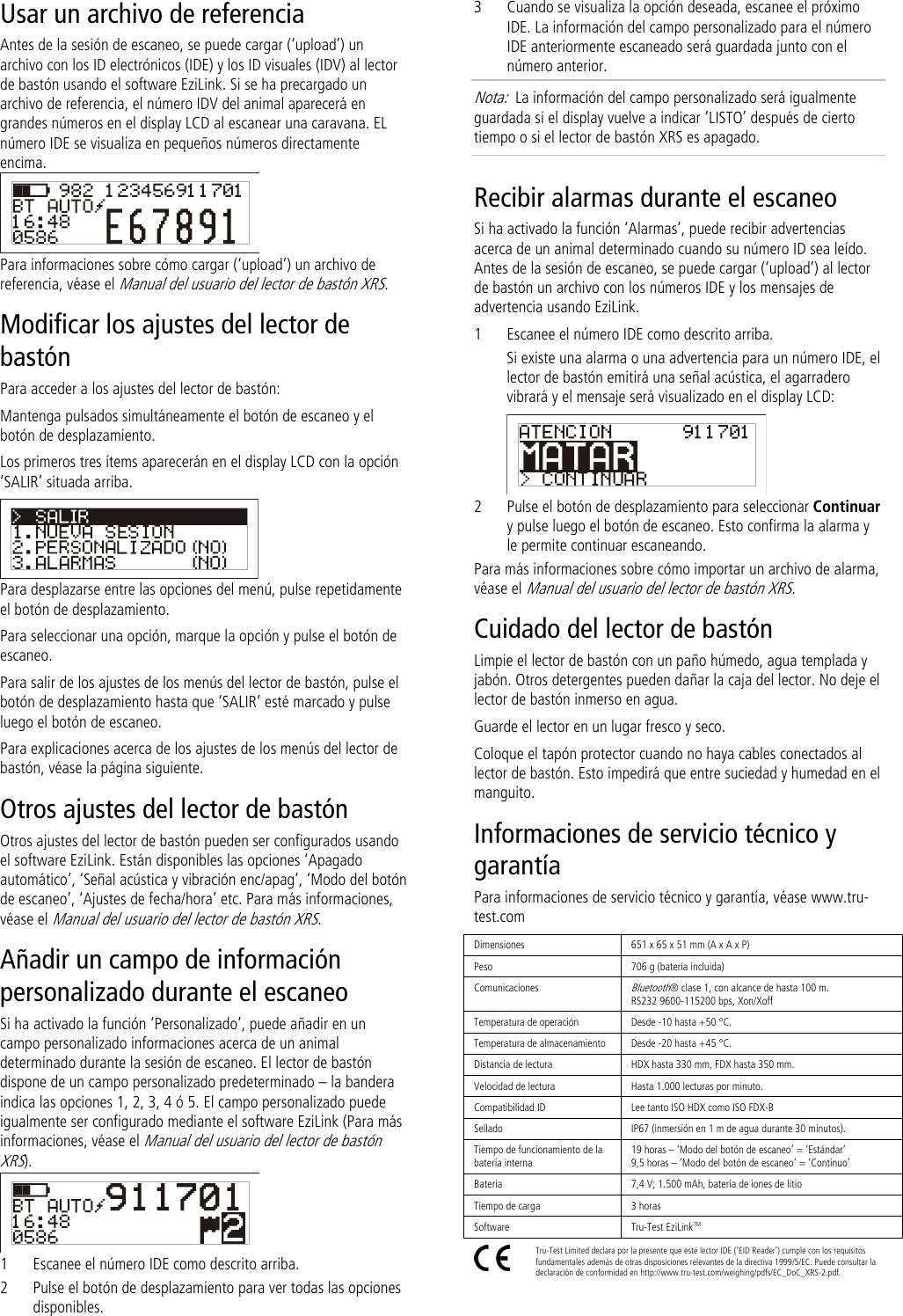 Usar un archivo de referencia Antes de la sesión de escaneo, se puede cargar (‘upload’) un archivo con los ID electrónicos (IDE) y los ID visuales (IDV) al lector de bastón usando el software EziLink. Si se ha precargado un archivo de referencia, el número IDV del animal aparecerá en grandes números en el display LCD al escanear una caravana. EL número IDE se visualiza en pequeños números directamente encima.  Para informaciones sobre cómo cargar (‘upload’) un archivo de referencia, véase el Manual del usuario del lector de bastón XRS. Modificar los ajustes del lector de bastón Para acceder a los ajustes del lector de bastón: Mantenga pulsados simultáneamente el botón de escaneo y el botón de desplazamiento. Los primeros tres ítems aparecerán en el display LCD con la opción ‘SALIR’ situada arriba.  Para desplazarse entre las opciones del menú, pulse repetidamente el botón de desplazamiento. Para seleccionar una opción, marque la opción y pulse el botón de escaneo. Para salir de los ajustes de los menús del lector de bastón, pulse el botón de desplazamiento hasta que ‘SALIR’ esté marcado y pulse luego el botón de escaneo. Para explicaciones acerca de los ajustes de los menús del lector de bastón, véase la página siguiente. Otros ajustes del lector de bastón Otros ajustes del lector de bastón pueden ser configurados usando el software EziLink. Están disponibles las opciones ‘Apagado automático’, ‘Señal acústica y vibración enc/apag’, ‘Modo del botón de escaneo’, ‘Ajustes de fecha/hora’ etc. Para más informaciones, véase el Manual del usuario del lector de bastón XRS. Añadir un campo de información personalizado durante el escaneo Si ha activado la función ‘Personalizado’, puede añadir en un campo personalizado informaciones acerca de un animal determinado durante la sesión de escaneo. El lector de bastón dispone de un campo personalizado predeterminado – la bandera indica las opciones 1, 2, 3, 4 ó 5. El campo personalizado puede igualmente ser configurado mediante el software EziLink (Para más informaciones, véase el Manual del usuario del lector de bastón XRS).   1 Escanee el número IDE como descrito arriba. 2 Pulse el botón de desplazamiento para ver todas las opciones disponibles. 3 Cuando se visualiza la opción deseada, escanee el próximo IDE. La información del campo personalizado para el número IDE anteriormente escaneado será guardada junto con el número anterior. Nota:  La información del campo personalizado será igualmente guardada si el display vuelve a indicar ‘LISTO’ después de cierto tiempo o si el lector de bastón XRS es apagado. Recibir alarmas durante el escaneo Si ha activado la función ‘Alarmas’, puede recibir advertencias acerca de un animal determinado cuando su número ID sea leído. Antes de la sesión de escaneo, se puede cargar (‘upload’) al lector de bastón un archivo con los números IDE y los mensajes de advertencia usando EziLink. 1 Escanee el número IDE como descrito arriba. Si existe una alarma o una advertencia para un número IDE, el lector de bastón emitirá una señal acústica, el agarradero vibrará y el mensaje será visualizado en el display LCD:  2 Pulse el botón de desplazamiento para seleccionar Continuar y pulse luego el botón de escaneo. Esto confirma la alarma y le permite continuar escaneando. Para más informaciones sobre cómo importar un archivo de alarma, véase el Manual del usuario del lector de bastón XRS. Cuidado del lector de bastón Limpie el lector de bastón con un paño húmedo, agua templada y jabón. Otros detergentes pueden dañar la caja del lector. No deje el lector de bastón inmerso en agua.  Guarde el lector en un lugar fresco y seco. Coloque el tapón protector cuando no haya cables conectados al lector de bastón. Esto impedirá que entre suciedad y humedad en el manguito. Informaciones de servicio técnico y garantía Para informaciones de servicio técnico y garantía, véase www.tru-test.com Dimensiones 651 x 65 x 51 mm (A x A x P)  Peso 706 g (batería incluida) Comunicaciones Bluetooth® clase 1, con alcance de hasta 100 m. RS232 9600-115200 bps, Xon/Xoff Temperatura de operación Desde -10 hasta +50 °C. Temperatura de almacenamiento Desde -20 hasta +45 °C. Distancia de lectura HDX hasta 330 mm, FDX hasta 350 mm. Velocidad de lectura Hasta 1.000 lecturas por minuto. Compatibilidad ID Lee tanto ISO HDX como ISO FDX-B Sellado IP67 (inmersión en 1 m de agua durante 30 minutos). Tiempo de funcionamiento de la batería interna 19 horas – ‘Modo del botón de escaneo’ = ‘Estándar’ 9,5 horas – ‘Modo del botón de escaneo’ = ‘Continuo’ Batería 7,4 V; 1.500 mAh, batería de iones de litio Tiempo de carga 3 horas Software Tru-Test EziLinkTM  Tru-Test Limited declara por la presente que este lector IDE (‘EID Reader’) cumple con los requisitos fundamentales además de otras disposiciones relevantes de la directiva 1999/5/EC. Puede consultar la declaración de conformidad en http://www.tru-test.com/weighing/pdfs/EC_DoC_XRS-2.pdf. 