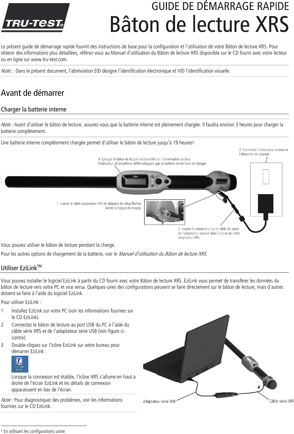  Le présent guide de démarrage rapide fournit des instructions de base pour la configuration et l’utilisation de votre Bâton de lecture XRS. Pour obtenir des informations plus détaillées, référez-vous au Manuel d’utilisation du Bâton de lecture XRS disponible sur le CD fourni avec votre lecteur ou en ligne sur www.tru-test.com. Note :  Dans le présent document, l’abréviation EID désigne l’identification électronique et VID l’identification visuelle. Avant de démarrer Charger la batterie interne Note : Avant d’utiliser le bâton de lecture, assurez-vous que la batterie interne est pleinement chargée. Il faudra environ 3 heures pour charger la batterie complètement. Une batterie interne complètement chargée permet d’utiliser le bâton de lecture jusqu’à 19 heures1.  Vous pouvez utiliser le bâton de lecture pendant la charge.  Pour les autres options de chargement de la batterie, voir le Manuel d’utilisation du Bâton de lecture XRS.  Utiliser EziLinkTM Vous pouvez installer le logiciel EziLink à partir du CD fourni avec votre Bâton de lecture XRS. EziLink vous permet de transférer les données du bâton de lecture vers votre PC et vice versa. Quelques-unes des configurations peuvent se faire directement sur le bâton de lecture, mais d’autres doivent se faire à l’aide du logiciel EziLink.  Pour utiliser EziLink : 1 Installez EziLink sur votre PC (voir les informations fournies sur le CD EziLink). 2 Connectez le bâton de lecture au port USB du PC à l’aide du câble série XRS et de l’adaptateur série USB (voir figure ci-contre).  3 Double-cliquez sur l’icône EziLink sur votre bureau pour démarrer EziLink :  Lorsque la connexion est établie, l’icône XRS s’allume en haut à droite de l’écran EziLink et les détails de connexion apparaissent en bas de l’écran. Note : Pour diagnostiquer des problèmes, voir les informations fournies sur le CD EziLink.                                                                     1 En utilisant les configurations usine. 