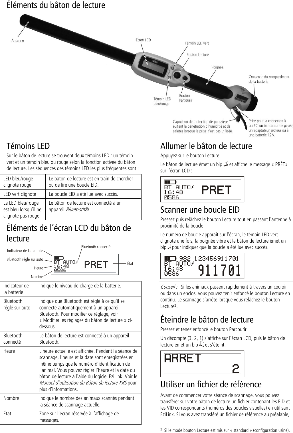 Éléments du bâton de lecture   Témoins LED Sur le bâton de lecture se trouvent deux témoins LED : un témoin vert et un témoin bleu ou rouge selon la fonction activée du bâton de lecture. Les séquences des témoins LED les plus fréquentes sont :  LED bleu/rouge clignote rouge Le bâton de lecture est en train de chercher ou de lire une boucle EID. LED vert clignote La boucle EID a été lue avec succès. Le LED bleu/rouge est bleu lorsqu’il ne clignote pas rouge. Le bâton de lecture est connecté à un appareil Bluetooth®. Éléments de l’écran LCD du bâton de lecture   Indicateur de la batterie Indique le niveau de charge de la batterie. Bluetooth réglé sur auto Indique que Bluetooth est réglé à ce qu’il se connecte automatiquement à un appareil Bluetooth. Pour modifier ce réglage, voir  « Modifier les réglages du bâton de lecture » ci-dessous. Bluetooth connecté Le bâton de lecture est connecté à un appareil Bluetooth. Heure L’heure actuelle est affichée. Pendant la séance de scannage, l’heure et la date sont enregistrées en même temps que le numéro d’identification de l’animal. Vous pouvez régler l’heure et la date du bâton de lecture à l’aide du logiciel EziLink. Voir le Manuel d’utilisation du Bâton de lecture XRS pour plus d’informations.  Nombre Indique le nombre des animaux scannés pendant la séance de scannage actuelle. État Zone sur l’écran réservée à l’affichage de messages. Allumer le bâton de lecture Appuyez sur le bouton Lecture. Le bâton de lecture émet un bip   et affiche le message « PRÊT» sur l’écran LCD :  Scanner une boucle EID Pressez puis relâchez le bouton Lecture tout en passant l’antenne à proximité de la boucle. Le numéro de boucle apparaît sur l’écran, le témoin LED vert clignote une fois, la poignée vibre et le bâton de lecture émet un bip   pour indiquer que la boucle a été lue avec succès.  Conseil :   Si les animaux passent rapidement à travers un couloir ou dans un enclos, vous pouvez tenir enfoncé le bouton Lecture en continu. Le scannage s’arrête lorsque vous relâchez le bouton Lecture2. Éteindre le bâton de lecture Pressez et tenez enfoncé le bouton Parcourir.  Un décompte (3, 2, 1) s’affiche sur l’écran LCD, puis le bâton de lecture émet un bip   et s’éteint.  Utiliser un fichier de référence Avant de commencer votre séance de scannage, vous pouvez transférer sur votre bâton de lecture un fichier contenant les EID et les VID correspondants (numéros des boucles visuelles) en utilisant EziLink. Si vous avez transféré un fichier de référence au préalable,                                                                     2  Si le mode bouton Lecture est mis sur « standard » (configuration usine). 