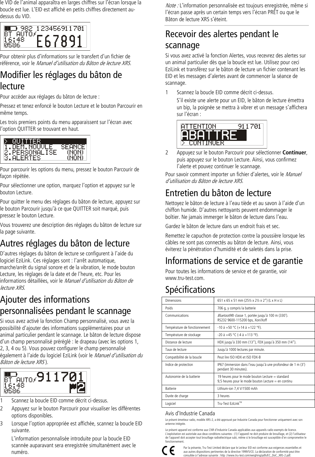 le VID de l’animal apparaîtra en larges chiffres sur l’écran lorsque la boucle est lue. L’EID est affiché en petits chiffres directement au-dessus du VID.  Pour obtenir plus d’informations sur le transfert d’un fichier de référence, voir le Manuel d’utilisation du Bâton de lecture XRS. Modifier les réglages du bâton de lecture Pour accéder aux réglages du bâton de lecture : Pressez et tenez enfoncé le bouton Lecture et le bouton Parcourir en même temps.  Les trois premiers points du menu apparaissent sur l’écran avec l’option QUITTER se trouvant en haut.  Pour parcourir les options du menu, pressez le bouton Parcourir de façon répétée. Pour sélectionner une option, marquez l’option et appuyez sur le bouton Lecture. Pour quitter le menu des réglages du bâton de lecture, appuyez sur le bouton Parcourir jusqu’à ce que QUITTER soit marqué, puis pressez le bouton Lecture. Vous trouverez une description des réglages du bâton de lecture sur la page suivante. Autres réglages du bâton de lecture D’autres réglages du bâton de lecture se configurent à l’aide du logiciel EziLink. Ces réglages sont : l’arrêt automatique, marche/arrêt du signal sonore et de la vibration, le mode bouton Lecture, les réglages de la date et de l’heure, etc. Pour les informations détaillées, voir le Manuel d’utilisation du Bâton de lecture XRS. Ajouter des informations personnalisées pendant le scannage Si vous avez activé la fonction Champ personnalisé, vous avez la possibilité d’ajouter des informations supplémentaires pour un animal particulier pendant le scannage. Le bâton de lecture dispose d’un champ personnalisé préréglé : le drapeau (avec les options 1, 2, 3, 4 ou 5). Vous pouvez configurer le champ personnalisé également à l’aide du logiciel EziLink (voir le Manuel d’utilisation du Bâton de lecture XRS ).  1 Scannez la boucle EID comme décrit ci-dessus. 2 Appuyez sur le bouton Parcourir pour visualiser les différentes options disponibles.  3 Lorsque l’option appropriée est affichée, scannez la boucle EID suivante. L’information personnalisée introduite pour la boucle EID scannée auparavant sera enregistrée simultanément avec le numéro. Note : L’information personnalisée est toujours enregistrée, même si l’écran passe après un certain temps vers l’écran PRÊT ou que le Bâton de lecture XRS s’éteint. Recevoir des alertes pendant le scannage Si vous avez activé la fonction Alertes, vous recevrez des alertes sur un animal particulier dès que la boucle est lue. Utilisez pour ceci EziLink et transférez sur le bâton de lecture un fichier contenant les EID et les messages d’alertes avant de commencer la séance de scannage.  1 Scannez la boucle EID comme décrit ci-dessus. S’il existe une alerte pour un EID, le bâton de lecture émettra un bip, la poignée se mettra à vibrer et un message s’affichera sur l’écran :  2 Appuyez sur le bouton Parcourir pour sélectionner Continuer, puis appuyez sur le bouton Lecture. Ainsi, vous confirmez l’alerte et pouvez continuer le scannage. Pour savoir comment importer un fichier d’alertes, voir le Manuel d’utilisation du Bâton de lecture XRS. Entretien du bâton de lecture Nettoyez le bâton de lecture à l’eau tiède et au savon à l’aide d’un chiffon humide. D’autres nettoyants peuvent endommager le boîtier. Ne jamais immerger le bâton de lecture dans l’eau.  Gardez le bâton de lecture dans un endroit frais et sec. Remettez le capuchon de protection contre la poussière lorsque les câbles ne sont pas connectés au bâton de lecture. Ainsi, vous éviterez la pénétration d’humidité et de saletés dans la prise.  Informations de service et de garantie Pour toutes les informations de service et de garantie, voir www.tru-test.com. Spécifications Dimensions 651 x 65 x 51 mm (25½ x 2½ x 2”) (L x H x L)  Poids 706 g, y compris la batterie Communications Bluetooth® classe 1, portée jusqu’à 100 m (330’). RS232 9600-115200 bps, Xon/Xoff Température de fonctionnement -10 à +50 °C (+14 à +122 °F). Température de stockage -20 à +45 °C (-4 à +113 °F). Distance de lecture HDX jusqu’à 330 mm (13”), FDX jusqu’à 350 mm (14”). Taux de lecture Jusqu’à 1000 lectures par minute. Compatibilité de la boucle Peut lire ISO HDX et ISO FDX-B Indice de protection IP67 (immersion dans l’eau jusqu’à une profondeur de 1 m (3’) pendant 30 minutes). Autonomie de la batterie 19 heures pour le mode bouton Lecture = standard 9,5 heures pour le mode bouton Lecture = en continu Batterie Lithium-ion 7,4 V/1500 mAh Durée de charge 3 heures Logiciel Tru-Test EziLinkTM Avis d’Industrie Canada Le présent émetteur radio, modèle XRS-2, a été approuvé par Industrie Canada pour fonctionner uniquement avec son antenne intégrée. Le présent appareil est conforme aux CNR d’Industrie Canada applicables aux appareils radio exempts de licence. L’exploitation est autorisée aux deux conditions suivantes : (1) l’appareil ne doit produire de brouillage, et (2) l’utilisateur de l’appareil doit accepter tout brouillage radioélectrique subi, même si le brouillage est susceptible d’en compromettre le fonctionnement.  Par la présente, Tru-Test Limited déclare que le Lecteur EID est conforme aux exigences essentielles et aux autres dispositions pertinentes de la directive 1999/5/CE. La déclaration de conformité peut être consultée à l’adresse suivante : http ://www.tru-test.com/weighing/pdfs/EC_DoC_XRS-2.pdf. 