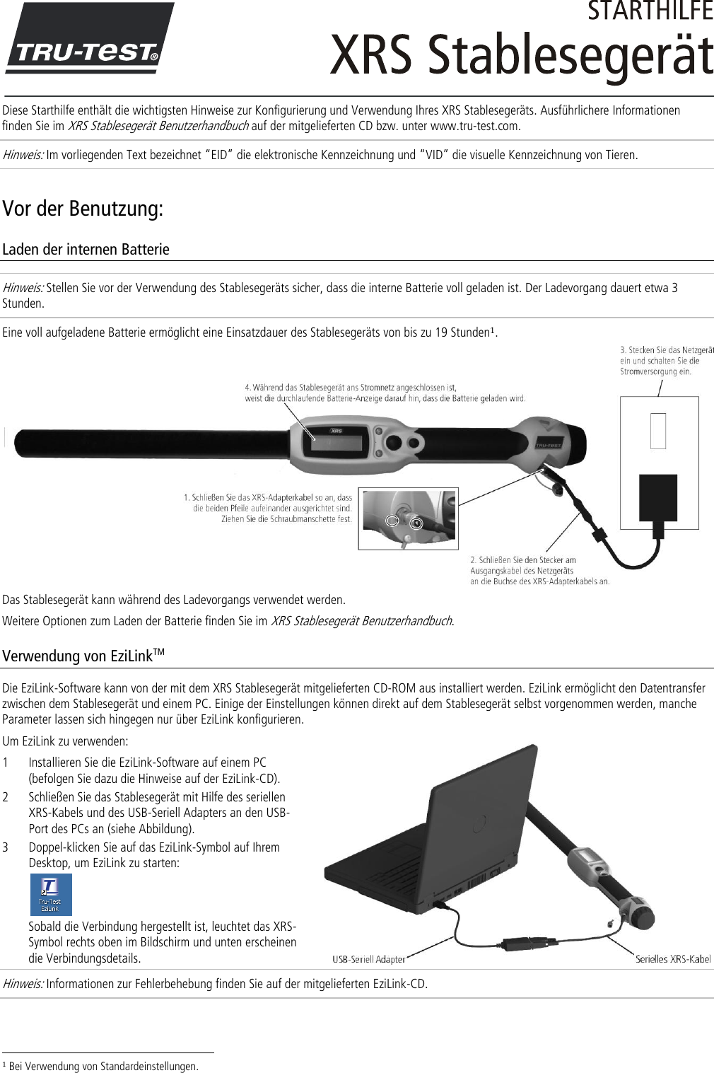  Diese Starthilfe enthält die wichtigsten Hinweise zur Konfigurierung und Verwendung Ihres XRS Stablesegeräts. Ausführlichere Informationen finden Sie im XRS Stablesegerät Benutzerhandbuch auf der mitgelieferten CD bzw. unter www.tru-test.com. Hinweis: Im vorliegenden Text bezeichnet ‚EID‛ die elektronische Kennzeichnung und ‚VID‛ die visuelle Kennzeichnung von Tieren. Vor der Benutzung: Laden der internen Batterie Hinweis: Stellen Sie vor der Verwendung des Stablesegeräts sicher, dass die interne Batterie voll geladen ist. Der Ladevorgang dauert etwa 3 Stunden. Eine voll aufgeladene Batterie ermöglicht eine Einsatzdauer des Stablesegeräts von bis zu 19 Stunden1.  Das Stablesegerät kann während des Ladevorgangs verwendet werden.  Weitere Optionen zum Laden der Batterie finden Sie im XRS Stablesegerät Benutzerhandbuch. Verwendung von EziLinkTM Die EziLink-Software kann von der mit dem XRS Stablesegerät mitgelieferten CD-ROM aus installiert werden. EziLink ermöglicht den Datentransfer zwischen dem Stablesegerät und einem PC. Einige der Einstellungen können direkt auf dem Stablesegerät selbst vorgenommen werden, manche Parameter lassen sich hingegen nur über EziLink konfigurieren.  Um EziLink zu verwenden: 1 Installieren Sie die EziLink-Software auf einem PC (befolgen Sie dazu die Hinweise auf der EziLink-CD). 2 Schließen Sie das Stablesegerät mit Hilfe des seriellen XRS-Kabels und des USB-Seriell Adapters an den USB-Port des PCs an (siehe Abbildung). 3 Doppel-klicken Sie auf das EziLink-Symbol auf Ihrem Desktop, um EziLink zu starten:  Sobald die Verbindung hergestellt ist, leuchtet das XRS-Symbol rechts oben im Bildschirm und unten erscheinen die Verbindungsdetails. Hinweis: Informationen zur Fehlerbehebung finden Sie auf der mitgelieferten EziLink-CD.                                                                     1 Bei Verwendung von Standardeinstellungen. 