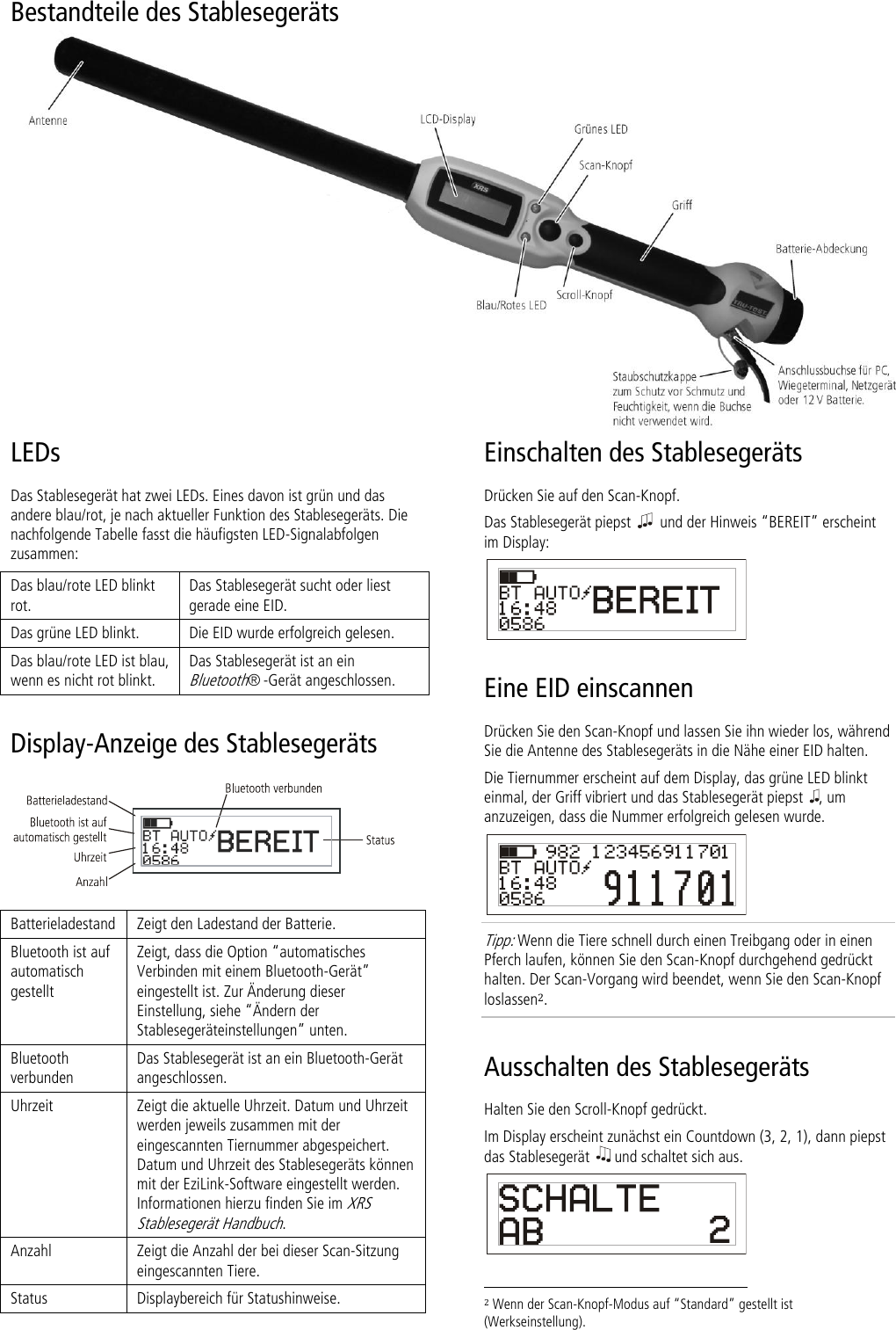 Bestandteile des Stablesegeräts   LEDs Das Stablesegerät hat zwei LEDs. Eines davon ist grün und das andere blau/rot, je nach aktueller Funktion des Stablesegeräts. Die nachfolgende Tabelle fasst die häufigsten LED-Signalabfolgen zusammen: Das blau/rote LED blinkt rot. Das Stablesegerät sucht oder liest gerade eine EID. Das grüne LED blinkt. Die EID wurde erfolgreich gelesen. Das blau/rote LED ist blau, wenn es nicht rot blinkt. Das Stablesegerät ist an ein Bluetooth® -Gerät angeschlossen. Display-Anzeige des Stablesegeräts   Batterieladestand Zeigt den Ladestand der Batterie. Bluetooth ist auf automatisch gestellt Zeigt, dass die Option ‚automatisches Verbinden mit einem Bluetooth-Gerät‛ eingestellt ist. Zur Änderung dieser Einstellung, siehe ‚Ändern der Stablesegeräteinstellungen‛ unten. Bluetooth verbunden Das Stablesegerät ist an ein Bluetooth-Gerät angeschlossen. Uhrzeit Zeigt die aktuelle Uhrzeit. Datum und Uhrzeit werden jeweils zusammen mit der eingescannten Tiernummer abgespeichert. Datum und Uhrzeit des Stablesegeräts können mit der EziLink-Software eingestellt werden. Informationen hierzu finden Sie im XRS Stablesegerät Handbuch.  Anzahl Zeigt die Anzahl der bei dieser Scan-Sitzung eingescannten Tiere. Status Displaybereich für Statushinweise. Einschalten des Stablesegeräts Drücken Sie auf den Scan-Knopf. Das Stablesegerät piepst    und der Hinweis ‚BEREIT‛ erscheint im Display:  Eine EID einscannen Drücken Sie den Scan-Knopf und lassen Sie ihn wieder los, während Sie die Antenne des Stablesegeräts in die Nähe einer EID halten. Die Tiernummer erscheint auf dem Display, das grüne LED blinkt einmal, der Griff vibriert und das Stablesegerät piepst  , um anzuzeigen, dass die Nummer erfolgreich gelesen wurde.  Tipp: Wenn die Tiere schnell durch einen Treibgang oder in einen Pferch laufen, können Sie den Scan-Knopf durchgehend gedrückt halten. Der Scan-Vorgang wird beendet, wenn Sie den Scan-Knopf loslassen2. Ausschalten des Stablesegeräts Halten Sie den Scroll-Knopf gedrückt.  Im Display erscheint zunächst ein Countdown (3, 2, 1), dann piepst das Stablesegerät   und schaltet sich aus.                                                                      2 Wenn der Scan-Knopf-Modus auf ‚Standard‛ gestellt ist (Werkseinstellung). 