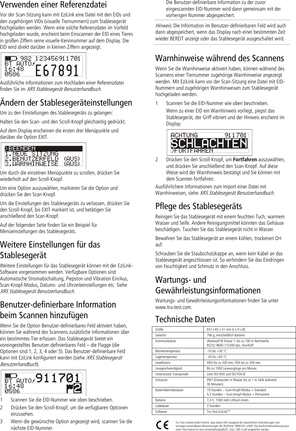 Verwenden einer Referenzdatei Vor der Scan-Sitzung kann mit EziLink eine Datei mit den EIDs und den zugehörigen VIDs (visuelle Tiernummern) zum Stablesegerät hochgeladen werden. Wenn eine solche Referenzdatei im Vorfeld hochgeladen wurde, erscheint beim Einscannen der EID eines Tieres in großen Ziffern seine visuelle Kennnummer auf dem Display. Die EID wird direkt darüber in kleinen Ziffern angezeigt.  Ausführliche Informationen zum Hochladen einer Referenzdatei finden Sie im XRS Stablesegerät Benutzerhandbuch. Ändern der Stablesegeräteinstellungen Um zu den Einstellungen des Stablesegeräts zu gelangen: Halten Sie den Scan- und den Scroll-Knopf gleichzeitig gedrückt. Auf dem Display erscheinen die ersten drei Menüpunkte und darüber die Option EXIT.  Um durch die einzelnen Menüpunkte zu scrollen, drücken Sie wiederholt auf den Scroll-Knopf. Um eine Option auszuwählen, markieren Sie die Option und drücken Sie den Scan-Knopf. Um die Einstellungen des Stablesegeräts zu verlassen, drücken Sie den Scroll-Knopf, bis EXIT markiert ist, und betätigen Sie anschließend den Scan-Knopf. Auf der folgenden Seite finden Sie ein Beispiel für Menüeinstellungen des Stablesegeräts. Weitere Einstellungen für das Stablesegerät Weitere Einstellungen für das Stablesegerät können mit der EziLink-Software vorgenommen werden. Verfügbare Optionen sind Automatische Stromabschaltung, Piepston und Vibration Ein/Aus, Scan-Knopf-Modus, Datums- und Uhrzeiteinstellungen etc. Siehe XRS Stablesegerät Benutzerhandbuch. Benutzer-definierbare Information beim Scannen hinzufügen Wenn Sie die Option Benutzer-definierbares Feld aktiviert haben, können Sie während des Scannens zusätzliche Informationen über ein bestimmtes Tier erfassen. Das Stablesegerät bietet ein voreingestelltes Benutzer-definierbares Feld – die Flagge (die Optionen sind 1, 2, 3, 4 oder 5). Das Benutzer-definierbare Feld kann mit EziLink konfiguriert werden (siehe XRS Stablesegerät Benutzerhandbuch).  1 Scannen Sie die EID-Nummer wie oben beschrieben. 2 Drücken Sie den Scroll-Knopf, um die verfügbaren Optionen einzusehen.  3 Wenn die gewünschte Option angezeigt wird, scannen Sie die nächste EID-Nummer. Die Benutzer-definierbare Information zu der zuvor eingescannten EID-Nummer wird dann gemeinsam mit der vorherigen Nummer abgespeichert. Hinweis: Die Information im Benutzer-definierbaren Feld wird auch dann abgespeichert, wenn das Display nach einer bestimmten Zeit wieder BEREIT anzeigt oder das Stablesegerät ausgeschaltet wird. Warnhinweise während des Scannens Wenn Sie die Warnhinweise aktiviert haben, können während des Scannens einer Tiernummer zugehörige Warnhinweise angezeigt werden. Mit EziLink kann vor der Scan-Sitzung eine Datei mit EID-Nummern und zugehörigen Warnhinweisen zum Stablesegerät hochgeladen werden.  1 Scannen Sie die EID-Nummer wie oben beschrieben. Wenn zu einer EID ein Warnhinweis vorliegt, piepst das Stablesegerät, der Griff vibriert und der Hinweis erscheint im Display:  2 Drücken Sie den Scroll-Knopf, um Fortfahren auszuwählen, und drücken Sie anschließend den Scan-Knopf. Auf diese Weise wird der Warnhinweis bestätigt und Sie können mit dem Scannen fortfahren. Ausführlichere Informationen zum Import einer Datei mit Warnhinweisen, siehe XRS Stablesegerät Benutzerhandbuch. Pflege des Stablesegeräts Reinigen Sie das Stablesegerät mit einem feuchten Tuch, warmem Wasser und Seife. Andere Reinigungsmittel könnten das Gehäuse beschädigen. Tauchen Sie das Stablesegerät nicht in Wasser.  Bewahren Sie das Stablesegerät an einem kühlen, trockenen Ort auf. Schrauben Sie die Staubschutzkappe an, wenn kein Kabel an das Stablesegerät angeschlossen ist. So verhindern Sie das Eindringen von Feuchtigkeit und Schmutz in den Anschluss. Wartungs- und Gewährleistungsinformationen Wartungs- und Gewährleistungsinformationen finden Sie unter www.tru-test.com. Technische Daten Größe 651 x 65 x 51 mm (L x H x B)  Gewicht 706 g, einschließlich Batterie Kommunikation Bluetooth ® Klasse 1, bis zu 100 m Reichweite. RS232 9600-115200 bps, Xon/Xoff Betriebstemperatur -10 bis +50 °C. Lagertemperatur -20 bis +45 °C. Lesedistanz HDX bis zu 330 mm, FDX bis zu 350 mm. Lesegeschwindigkeit Bis zu 1000 Lesevorgänge pro Minute. Unterstützte Transponder Liest ISO HDX und ISO FDX-B Schutzart IP67 (Eintauchen in Wasser bis zu 1 m Tiefe während 30 Minuten). Batteriebetriebsdauer 19 Stunden – Scan-Knopf-Modus = Standard 9,5 Stunden – Scan-Knopf-Modus = Permanent Batterie 7,4 V, 1500 mAh Lithium-Ionen Ladedauer 3 Stunden Software Tru-Test EziLinkTM   Tru-Test Limited erklärt hiermit, dass dieses EID-Lesegerät die wesentlichen Anforderungen und sonstigen anwendbaren Bestimmungen der Richtlinie 1999/5/EC erfüllt. Die Konformitätserklärung kann unter http://www.tru-test.com/weighing/pdfs/EC_DoC_XRS-2.pdf eingesehen werden. 