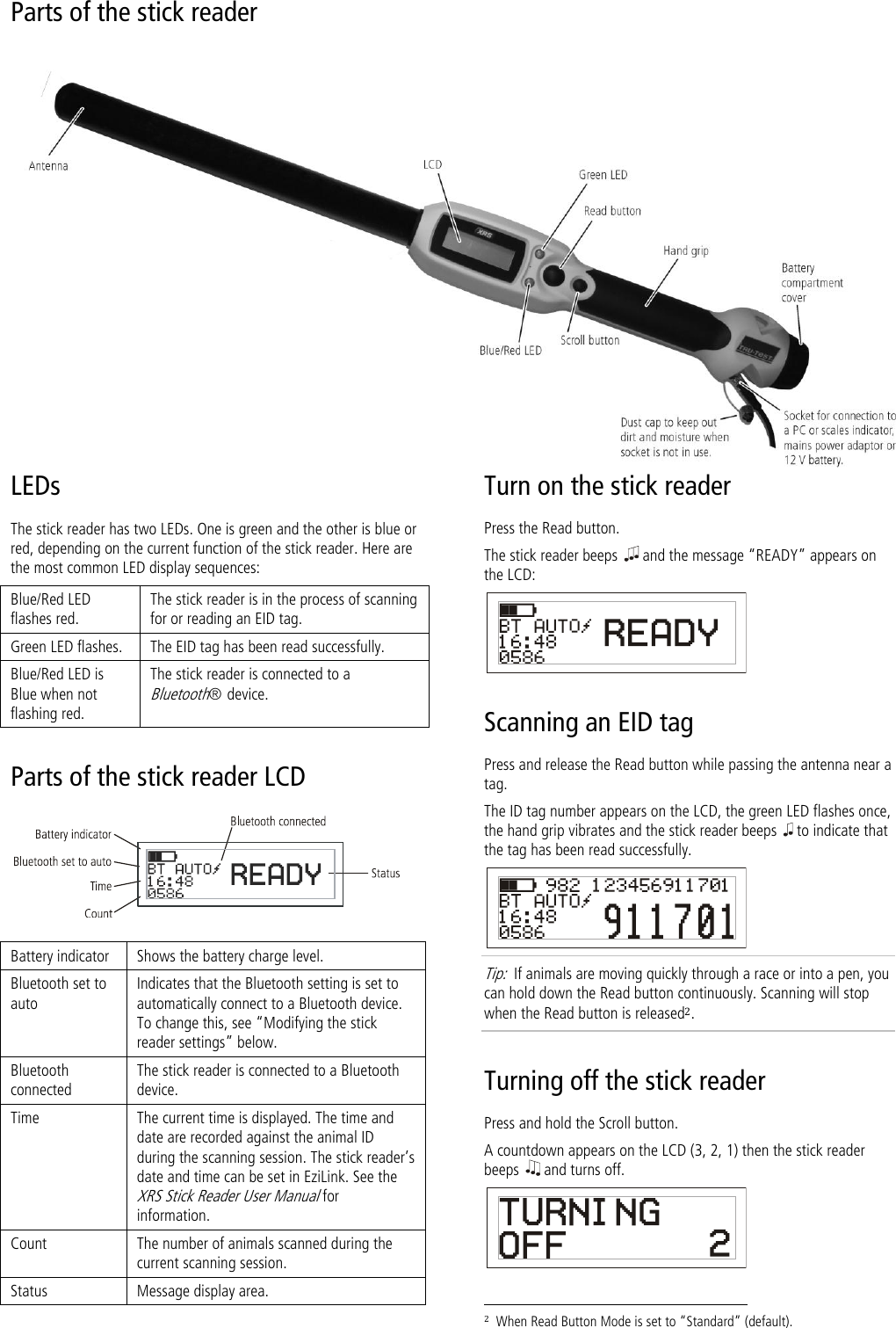   Parts of the stick reader   LEDs The stick reader has two LEDs. One is green and the other is blue or red, depending on the current function of the stick reader. Here are the most common LED display sequences: Blue/Red LED flashes red. The stick reader is in the process of scanning for or reading an EID tag. Green LED flashes. The EID tag has been read successfully. Blue/Red LED is Blue when not flashing red. The stick reader is connected to a Bluetooth®  device. Parts of the stick reader LCD   Battery indicator Shows the battery charge level. Bluetooth set to auto Indicates that the Bluetooth setting is set to automatically connect to a Bluetooth device. To change this, see ‚Modifying the stick reader settings‛ below. Bluetooth connected The stick reader is connected to a Bluetooth device. Time The current time is displayed. The time and date are recorded against the animal ID during the scanning session. The stick reader’s date and time can be set in EziLink. See the XRS Stick Reader User Manual for information.  Count The number of animals scanned during the current scanning session. Status Message display area. Turn on the stick reader Press the Read button. The stick reader beeps   and the message ‚READY‛ appears on the LCD:  Scanning an EID tag Press and release the Read button while passing the antenna near a tag. The ID tag number appears on the LCD, the green LED flashes once, the hand grip vibrates and the stick reader beeps   to indicate that the tag has been read successfully.  Tip:  If animals are moving quickly through a race or into a pen, you can hold down the Read button continuously. Scanning will stop when the Read button is released2. Turning off the stick reader Press and hold the Scroll button.  A countdown appears on the LCD (3, 2, 1) then the stick reader beeps   and turns off.                                                                      2  When Read Button Mode is set to ‚Standard‛ (default). 