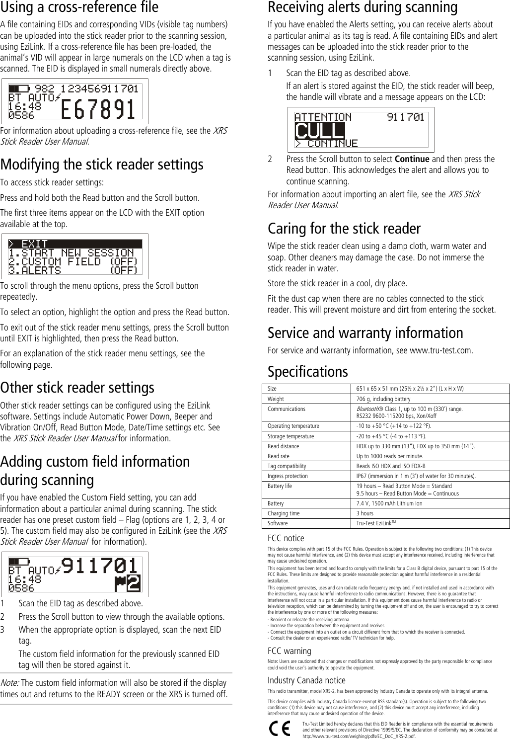   Using a cross-reference file A file containing EIDs and corresponding VIDs (visible tag numbers) can be uploaded into the stick reader prior to the scanning session, using EziLink. If a cross-reference file has been pre-loaded, the animal’s VID will appear in large numerals on the LCD when a tag is scanned. The EID is displayed in small numerals directly above.  For information about uploading a cross-reference file, see the XRS Stick Reader User Manual. Modifying the stick reader settings To access stick reader settings: Press and hold both the Read button and the Scroll button. The first three items appear on the LCD with the EXIT option available at the top.  To scroll through the menu options, press the Scroll button repeatedly. To select an option, highlight the option and press the Read button. To exit out of the stick reader menu settings, press the Scroll button until EXIT is highlighted, then press the Read button. For an explanation of the stick reader menu settings, see the following page. Other stick reader settings Other stick reader settings can be configured using the EziLink software. Settings include Automatic Power Down, Beeper and Vibration On/Off, Read Button Mode, Date/Time settings etc. See the XRS Stick Reader User Manual for information. Adding custom field information during scanning If you have enabled the Custom Field setting, you can add information about a particular animal during scanning. The stick reader has one preset custom field – Flag (options are 1, 2, 3, 4 or 5). The custom field may also be configured in EziLink (see the XRS Stick Reader User Manual  for information).  1 Scan the EID tag as described above. 2 Press the Scroll button to view through the available options.  3 When the appropriate option is displayed, scan the next EID tag. The custom field information for the previously scanned EID tag will then be stored against it. Note: The custom field information will also be stored if the display times out and returns to the READY screen or the XRS is turned off. Receiving alerts during scanning If you have enabled the Alerts setting, you can receive alerts about a particular animal as its tag is read. A file containing EIDs and alert messages can be uploaded into the stick reader prior to the scanning session, using EziLink.  1 Scan the EID tag as described above. If an alert is stored against the EID, the stick reader will beep, the handle will vibrate and a message appears on the LCD:  2 Press the Scroll button to select Continue and then press the Read button. This acknowledges the alert and allows you to continue scanning. For information about importing an alert file, see the XRS Stick Reader User Manual. Caring for the stick reader Wipe the stick reader clean using a damp cloth, warm water and soap. Other cleaners may damage the case. Do not immerse the stick reader in water.  Store the stick reader in a cool, dry place. Fit the dust cap when there are no cables connected to the stick reader. This will prevent moisture and dirt from entering the socket. Service and warranty information For service and warranty information, see www.tru-test.com. Specifications Size 651 x 65 x 51 mm (25½ x 2½ x 2‛) (L x H x W)  Weight 706 g, including battery Communications Bluetooth® Class 1, up to 100 m (330’) range. RS232 9600-115200 bps, Xon/Xoff Operating temperature -10 to +50 °C (+14 to +122 °F). Storage temperature -20 to +45 °C (-4 to +113 °F). Read distance HDX up to 330 mm (13‚), FDX up to 350 mm (14‚). Read rate Up to 1000 reads per minute. Tag compatibility Reads ISO HDX and ISO FDX-B Ingress protection IP67 (immersion in 1 m (3’) of water for 30 minutes). Battery life 19 hours – Read Button Mode = Standard 9.5 hours – Read Button Mode = Continuous Battery 7.4 V, 1500 mAh Lithium Ion Charging time 3 hours Software Tru-Test EziLinkTM FCC notice This device complies with part 15 of the FCC Rules. Operation is subject to the following two conditions: (1) This device may not cause harmful interference, and (2) this device must accept any interference received, including interference that may cause undesired operation. This equipment has been tested and found to comply with the limits for a Class B digital device, pursuant to part 15 of the FCC Rules. These limits are designed to provide reasonable protection against harmful interference in a residential installation. This equipment generates, uses and can radiate radio frequency energy and, if not installed and used in accordance with the instructions, may cause harmful interference to radio communications. However, there is no guarantee that interference will not occur in a particular installation. If this equipment does cause harmful interference to radio or television reception, which can be determined by turning the equipment off and on, the user is encouraged to try to correct the interference by one or more of the following measures: - Reorient or relocate the receiving antenna. - Increase the separation between the equipment and receiver. - Connect the equipment into an outlet on a circuit different from that to which the receiver is connected. - Consult the dealer or an experienced radio/ TV technician for help. FCC warning Note: Users are cautioned that changes or modifications not expressly approved by the party responsible for compliance could void the user&apos;s authority to operate the equipment. Industry Canada notice This radio transmitter, model XRS-2, has been approved by Industry Canada to operate only with its integral antenna. This device complies with Industry Canada licence-exempt RSS standard(s). Operation is subject to the following two conditions: (1) this device may not cause interference, and (2) this device must accept any interference, including interference that may cause undesired operation of the device.  Tru-Test Limited hereby declares that this EID Reader is in compliance with the essential requirements and other relevant provisions of Directive 1999/5/EC. The declaration of conformity may be consulted at http://www.tru-test.com/weighing/pdfs/EC_DoC_XRS-2.pdf. 