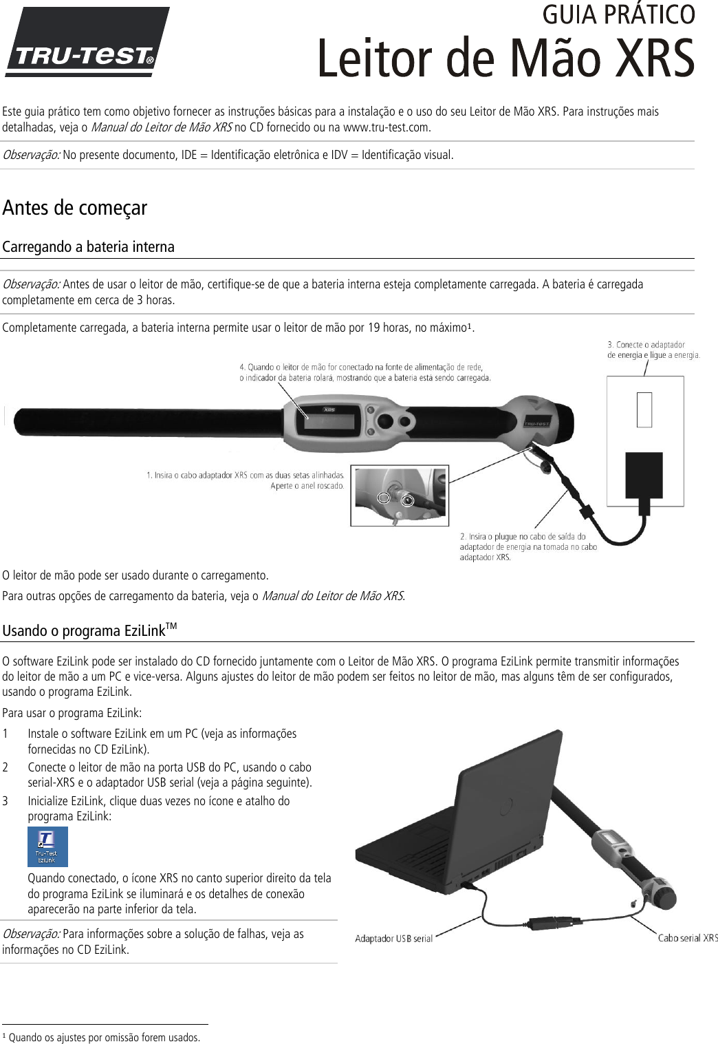  Este guia prático tem como objetivo fornecer as instruções básicas para a instalação e o uso do seu Leitor de Mão XRS. Para instruções mais detalhadas, veja o Manual do Leitor de Mão XRS no CD fornecido ou na www.tru-test.com. Observação: No presente documento, IDE = Identificação eletrônica e IDV = Identificação visual. Antes de começar Carregando a bateria interna Observação: Antes de usar o leitor de mão, certifique-se de que a bateria interna esteja completamente carregada. A bateria é carregada completamente em cerca de 3 horas. Completamente carregada, a bateria interna permite usar o leitor de mão por 19 horas, no máximo1.  O leitor de mão pode ser usado durante o carregamento.  Para outras opções de carregamento da bateria, veja o Manual do Leitor de Mão XRS. Usando o programa EziLinkTM O software EziLink pode ser instalado do CD fornecido juntamente com o Leitor de Mão XRS. O programa EziLink permite transmitir informações do leitor de mão a um PC e vice-versa. Alguns ajustes do leitor de mão podem ser feitos no leitor de mão, mas alguns têm de ser configurados, usando o programa EziLink.  Para usar o programa EziLink: 1 Instale o software EziLink em um PC (veja as informações fornecidas no CD EziLink). 2 Conecte o leitor de mão na porta USB do PC, usando o cabo serial-XRS e o adaptador USB serial (veja a página seguinte). 3 Inicialize EziLink, clique duas vezes no ícone e atalho do programa EziLink:  Quando conectado, o ícone XRS no canto superior direito da tela do programa EziLink se iluminará e os detalhes de conexão aparecerão na parte inferior da tela. Observação: Para informações sobre a solução de falhas, veja as informações no CD EziLink.                                                                     1 Quando os ajustes por omissão forem usados. 