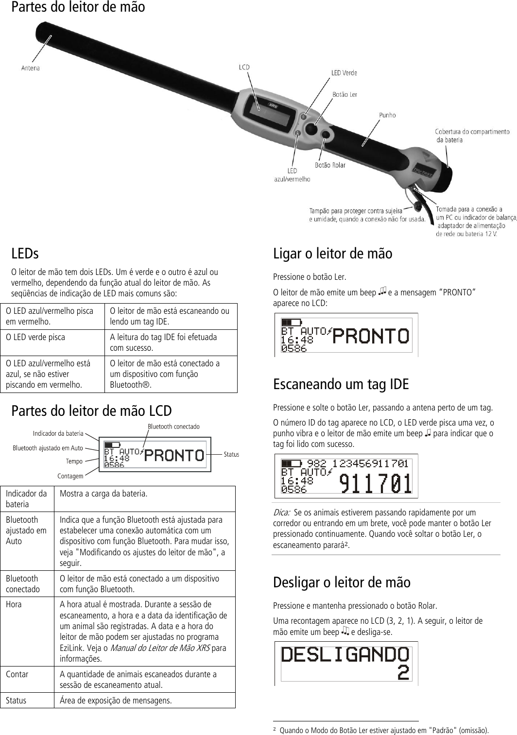 Partes do leitor de mão   LEDs O leitor de mão tem dois LEDs. Um é verde e o outro é azul ou vermelho, dependendo da função atual do leitor de mão. As seqüências de indicação de LED mais comuns são: O LED azul/vermelho pisca em vermelho. O leitor de mão está escaneando ou lendo um tag IDE. O LED verde pisca A leitura do tag IDE foi efetuada com sucesso. O LED azul/vermelho está azul, se não estiver piscando em vermelho. O leitor de mão está conectado a um dispositivo com função Bluetooth®. Partes do leitor de mão LCD   Indicador da bateria Mostra a carga da bateria. Bluetooth ajustado em Auto Indica que a função Bluetooth está ajustada para estabelecer uma conexão automática com um dispositivo com função Bluetooth. Para mudar isso, veja &quot;Modificando os ajustes do leitor de mão&quot;, a seguir. Bluetooth conectado O leitor de mão está conectado a um dispositivo com função Bluetooth. Hora A hora atual é mostrada. Durante a sessão de escaneamento, a hora e a data da identificação de um animal são registradas. A data e a hora do leitor de mão podem ser ajustadas no programa EziLink. Veja o Manual do Leitor de Mão XRS para informações.  Contar A quantidade de animais escaneados durante a sessão de escaneamento atual. Status Área de exposição de mensagens. Ligar o leitor de mão Pressione o botão Ler. O leitor de mão emite um beep   e a mensagem “PRONTO” aparece no LCD:  Escaneando um tag IDE  Pressione e solte o botão Ler, passando a antena perto de um tag. O número ID do tag aparece no LCD, o LED verde pisca uma vez, o punho vibra e o leitor de mão emite um beep   para indicar que o tag foi lido com sucesso.  Dica:  Se os animais estiverem passando rapidamente por um corredor ou entrando em um brete, você pode manter o botão Ler pressionado continuamente. Quando você soltar o botão Ler, o escaneamento parará2. Desligar o leitor de mão Pressione e mantenha pressionado o botão Rolar.  Uma recontagem aparece no LCD (3, 2, 1). A seguir, o leitor de mão emite um beep   e desliga-se.                                                                      2  Quando o Modo do Botão Ler estiver ajustado em &quot;Padrão&quot; (omissão). 