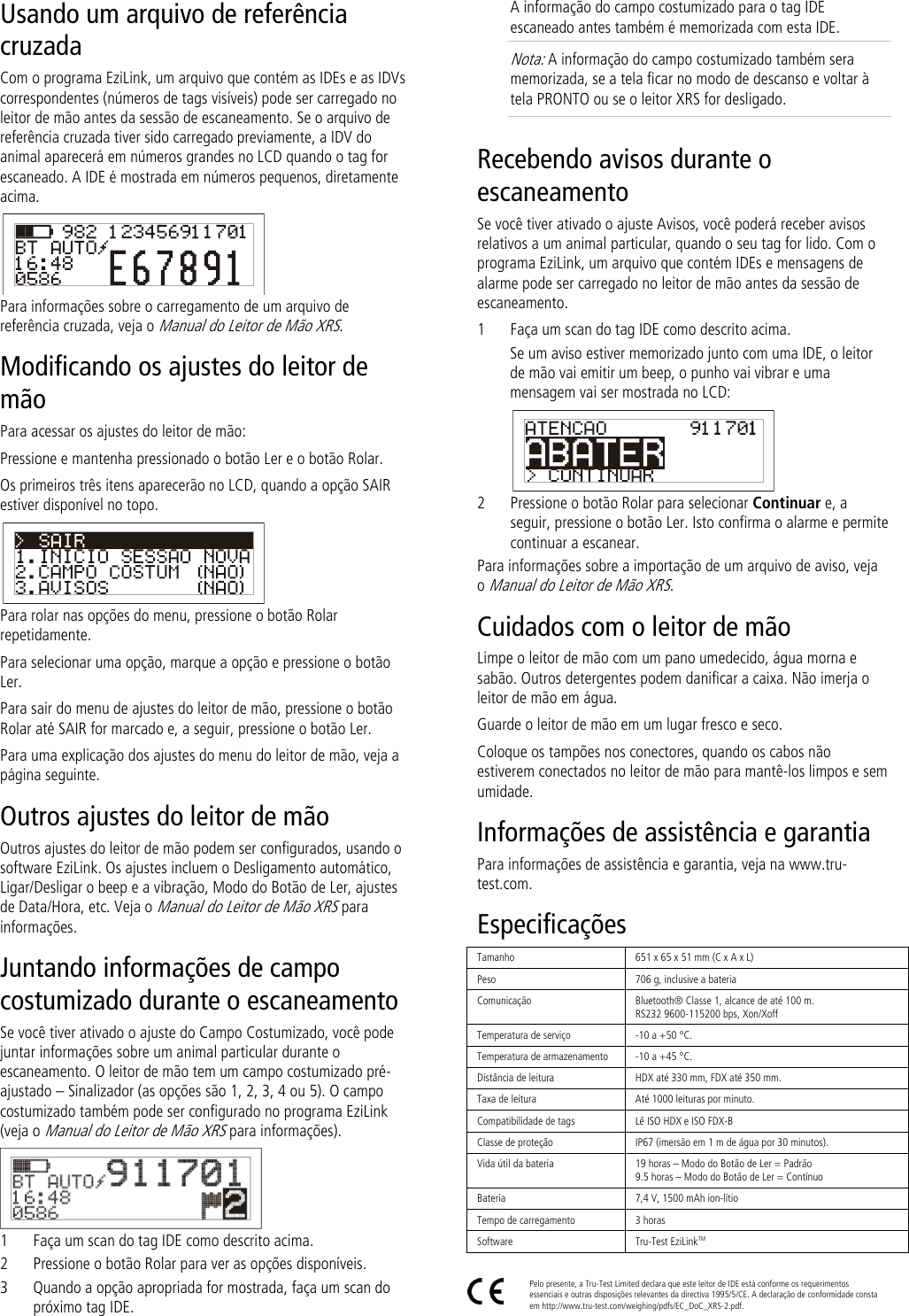 Usando um arquivo de referência cruzada Com o programa EziLink, um arquivo que contém as IDEs e as IDVs correspondentes (números de tags visíveis) pode ser carregado no leitor de mão antes da sessão de escaneamento. Se o arquivo de referência cruzada tiver sido carregado previamente, a IDV do animal aparecerá em números grandes no LCD quando o tag for escaneado. A IDE é mostrada em números pequenos, diretamente acima.  Para informações sobre o carregamento de um arquivo de referência cruzada, veja o Manual do Leitor de Mão XRS. Modificando os ajustes do leitor de mão Para acessar os ajustes do leitor de mão: Pressione e mantenha pressionado o botão Ler e o botão Rolar. Os primeiros três itens aparecerão no LCD, quando a opção SAIR estiver disponível no topo.  Para rolar nas opções do menu, pressione o botão Rolar repetidamente. Para selecionar uma opção, marque a opção e pressione o botão Ler. Para sair do menu de ajustes do leitor de mão, pressione o botão Rolar até SAIR for marcado e, a seguir, pressione o botão Ler. Para uma explicação dos ajustes do menu do leitor de mão, veja a página seguinte. Outros ajustes do leitor de mão Outros ajustes do leitor de mão podem ser configurados, usando o software EziLink. Os ajustes incluem o Desligamento automático, Ligar/Desligar o beep e a vibração, Modo do Botão de Ler, ajustes de Data/Hora, etc. Veja o Manual do Leitor de Mão XRS para informações. Juntando informações de campo costumizado durante o escaneamento Se você tiver ativado o ajuste do Campo Costumizado, você pode juntar informações sobre um animal particular durante o escaneamento. O leitor de mão tem um campo costumizado pré-ajustado – Sinalizador (as opções são 1, 2, 3, 4 ou 5). O campo costumizado também pode ser configurado no programa EziLink (veja o Manual do Leitor de Mão XRS para informações).  1 Faça um scan do tag IDE como descrito acima. 2 Pressione o botão Rolar para ver as opções disponíveis.  3 Quando a opção apropriada for mostrada, faça um scan do próximo tag IDE. A informação do campo costumizado para o tag IDE escaneado antes também é memorizada com esta IDE. Nota: A informação do campo costumizado também sera memorizada, se a tela ficar no modo de descanso e voltar à tela PRONTO ou se o leitor XRS for desligado. Recebendo avisos durante o escaneamento Se você tiver ativado o ajuste Avisos, você poderá receber avisos relativos a um animal particular, quando o seu tag for lido. Com o programa EziLink, um arquivo que contém IDEs e mensagens de alarme pode ser carregado no leitor de mão antes da sessão de escaneamento.  1 Faça um scan do tag IDE como descrito acima. Se um aviso estiver memorizado junto com uma IDE, o leitor de mão vai emitir um beep, o punho vai vibrar e uma mensagem vai ser mostrada no LCD:  2 Pressione o botão Rolar para selecionar Continuar e, a seguir, pressione o botão Ler. Isto confirma o alarme e permite continuar a escanear. Para informações sobre a importação de um arquivo de aviso, veja o Manual do Leitor de Mão XRS. Cuidados com o leitor de mão Limpe o leitor de mão com um pano umedecido, água morna e sabão. Outros detergentes podem danificar a caixa. Não imerja o leitor de mão em água.  Guarde o leitor de mão em um lugar fresco e seco. Coloque os tampões nos conectores, quando os cabos não estiverem conectados no leitor de mão para mantê-los limpos e sem umidade. Informações de assistência e garantia Para informações de assistência e garantia, veja na www.tru-test.com. Especificações Tamanho 651 x 65 x 51 mm (C x A x L)  Peso 706 g, inclusive a bateria Comunicação Bluetooth® Classe 1, alcance de até 100 m. RS232 9600-115200 bps, Xon/Xoff Temperatura de serviço -10 a +50 °C. Temperatura de armazenamento -10 a +45 °C. Distância de leitura HDX até 330 mm, FDX até 350 mm. Taxa de leitura Até 1000 leituras por minuto. Compatibilidade de tags Lê ISO HDX e ISO FDX-B Classe de proteção IP67 (imersão em 1 m de água por 30 minutos). Vida útil da bateria 19 horas – Modo do Botão de Ler = Padrão 9.5 horas – Modo do Botão de Ler = Contínuo Bateria 7,4 V, 1500 mAh ion-lítio Tempo de carregamento 3 horas Software Tru-Test EziLinkTM   Pelo presente, a Tru-Test Limited declara que este leitor de IDE está conforme os requerimentos essenciais e outras disposições relevantes da directiva 1995/5/CE. A declaração de conformidade consta em http://www.tru-test.com/weighing/pdfs/EC_DoC_XRS-2.pdf. 