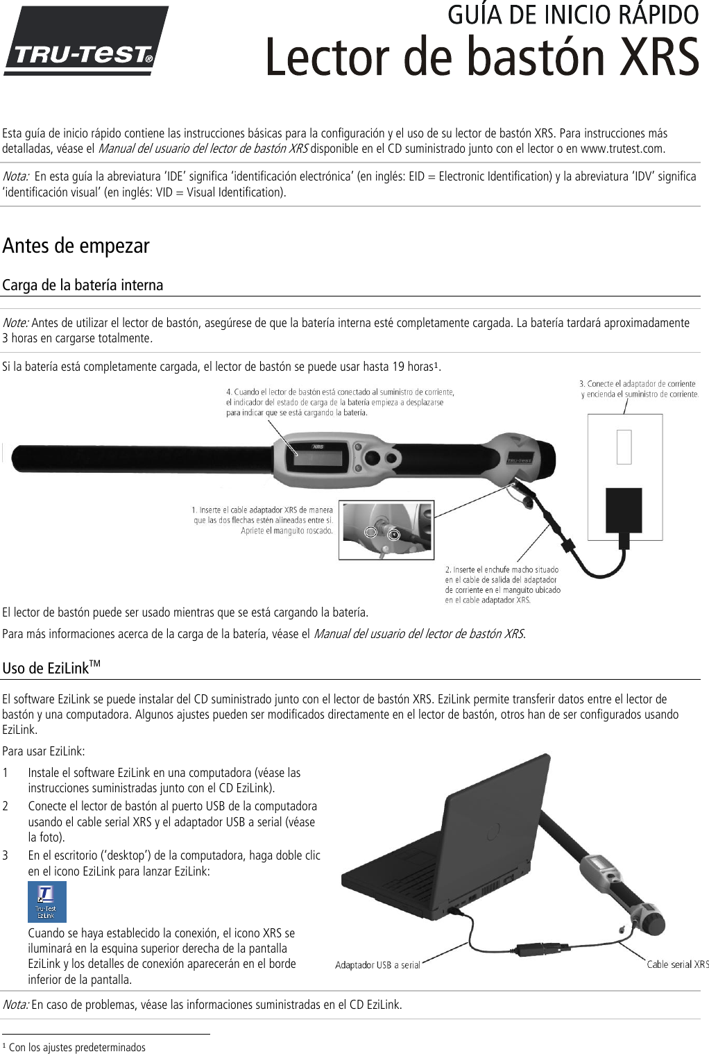   Esta guía de inicio rápido contiene las instrucciones básicas para la configuración y el uso de su lector de bastón XRS. Para instrucciones más detalladas, véase el Manual del usuario del lector de bastón XRS disponible en el CD suministrado junto con el lector o en www.trutest.com. Nota:  En esta guía la abreviatura ‘IDE’ significa ‘identificación electrónica’ (en inglés: EID = Electronic Identification) y la abreviatura ‘IDV’ significa ‘identificación visual’ (en inglés: VID = Visual Identification). Antes de empezar Carga de la batería interna Note: Antes de utilizar el lector de bastón, asegúrese de que la batería interna esté completamente cargada. La batería tardará aproximadamente 3 horas en cargarse totalmente. Si la batería está completamente cargada, el lector de bastón se puede usar hasta 19 horas1. El lector de bastón puede ser usado mientras que se está cargando la batería.  Para más informaciones acerca de la carga de la batería, véase el Manual del usuario del lector de bastón XRS. Uso de EziLinkTM El software EziLink se puede instalar del CD suministrado junto con el lector de bastón XRS. EziLink permite transferir datos entre el lector de bastón y una computadora. Algunos ajustes pueden ser modificados directamente en el lector de bastón, otros han de ser configurados usando EziLink.  Para usar EziLink: 1 Instale el software EziLink en una computadora (véase las instrucciones suministradas junto con el CD EziLink). 2 Conecte el lector de bastón al puerto USB de la computadora usando el cable serial XRS y el adaptador USB a serial (véase la foto). 3 En el escritorio (‘desktop’) de la computadora, haga doble clic en el icono EziLink para lanzar EziLink:  Cuando se haya establecido la conexión, el icono XRS se iluminará en la esquina superior derecha de la pantalla EziLink y los detalles de conexión aparecerán en el borde inferior de la pantalla. Nota: En caso de problemas, véase las informaciones suministradas en el CD EziLink.                                                                     1 Con los ajustes predeterminados 