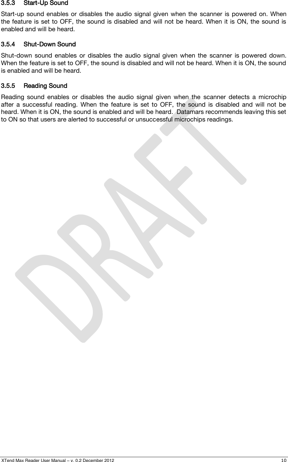  XTend Max Reader User Manual – v. 0.2 December 2012    10 3.5.3 Start-Up Sound Start-up  sound enables or  disables the  audio  signal  given  when  the  scanner is  powered  on. When the feature is set to  OFF, the sound is disabled and will not be  heard. When it  is ON, the  sound is enabled and will be heard. 3.5.4 Shut-Down Sound  Shut-down  sound  enables  or  disables  the  audio  signal  given  when  the  scanner  is  powered  down. When the feature is set to OFF, the sound is disabled and will not be heard. When it is ON, the sound is enabled and will be heard. 3.5.5 Reading Sound  Reading  sound  enables  or  disables  the  audio  signal  given  when  the  scanner  detects  a  microchip after  a  successful  reading.  When  the  feature  is  set  to  OFF,  the  sound  is  disabled  and  will  not  be heard. When it is ON, the sound is enabled and will be heard.  Datamars recommends leaving this set to ON so that users are alerted to successful or unsuccessful microchips readings. 