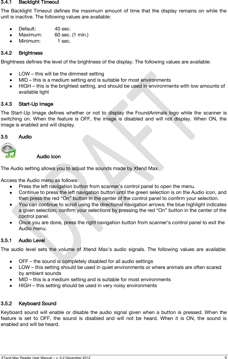  XTend Max Reader User Manual – v. 0.2 December 2012    9 3.4.1 Backlight Timeout The  Backlight Timeout  defines  the  maximum  amount  of  time  that  the display remains  on while  the unit is inactive. The following values are available:   Default:   40 sec.  Maximum:  60 sec. (1 min.)  Minimum:    1 sec. 3.4.2 Brightness  Brightness defines the level of the brightness of the display. The following values are available:    LOW – this will be the dimmest setting  MID – this is a medium setting and is suitable for most environments  HIGH – this is the brightest setting, and should be used in environments with low amounts of available light 3.4.3 Start-Up Image The  Start-Up  Image  defines  whether  or  not to  display  the  FoundAnimals  logo  while the  scanner  is switching  on.  When  the  feature  is  OFF,  the  image  is  disabled  and  will  not  display.  When  ON,  the image is enabled and will display. 3.5 Audio     Audio Icon  The Audio setting allows you to adjust the sounds made by Xtend Max.  Access the Audio menu as follows:  Press the left navigation button from scanner’s control panel to open the menu.  Continue to press the left navigation button until the green selection is on the Audio icon, and then press the red “On” button in the center of the control panel to confirm your selection.   You can continue to scroll using the directional navigation arrows; the blue highlight indicates a given selection; confirm your selections by pressing the red “On” button in the center of the control panel.  Once you are done, press the right navigation button from scanner’s control panel to exit the Audio menu. 3.5.1 Audio Level The  audio  level  sets  the  volume  of  Xtend  Max’s  audio  signals.  The  following  values  are  available:    OFF – the sound is completely disabled for all audio settings  LOW – this setting should be used in quiet environments or where animals are often scared by ambient sounds  MID – this is a medium setting and is suitable for most environments  HIGH – this setting should be used in very noisy environments   3.5.2 Keyboard Sound Keyboard  sound  will  enable  or  disable the audio  signal  given  when  a  button  is  pressed.  When  the feature  is  set  to  OFF,  the  sound  is  disabled  and  will  not  be  heard.  When  it  is  ON,  the  sound  is enabled and will be heard. 