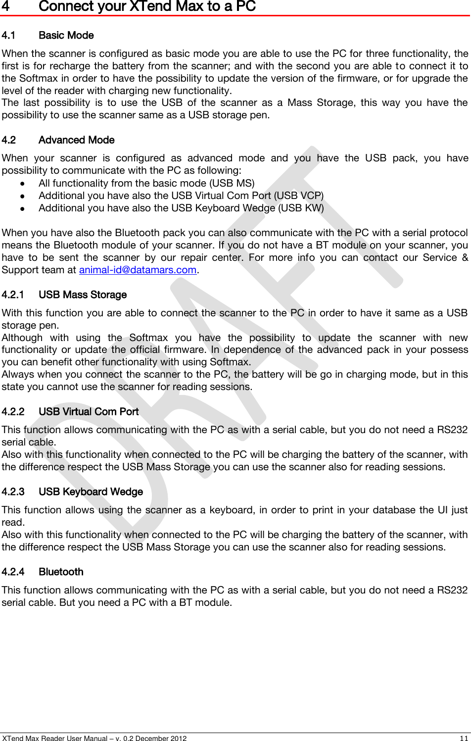  XTend Max Reader User Manual – v. 0.2 December 2012    11 4 Connect your XTend Max to a PC 4.1 Basic Mode When the scanner is configured as basic mode you are able to use the PC for three functionality, the first is for recharge the battery from the scanner; and with the second you are able to connect it to the Softmax in order to have the possibility to update the version of the firmware, or for upgrade the level of the reader with charging new functionality. The  last  possibility  is  to  use  the  USB  of  the  scanner  as  a  Mass  Storage,  this  way  you  have  the possibility to use the scanner same as a USB storage pen. 4.2 Advanced Mode When  your  scanner  is  configured  as  advanced  mode  and  you  have  the  USB  pack,  you  have possibility to communicate with the PC as following:  All functionality from the basic mode (USB MS)  Additional you have also the USB Virtual Com Port (USB VCP)  Additional you have also the USB Keyboard Wedge (USB KW)  When you have also the Bluetooth pack you can also communicate with the PC with a serial protocol means the Bluetooth module of your scanner. If you do not have a BT module on your scanner, you have  to  be  sent  the  scanner  by  our  repair  center.  For  more  info  you  can  contact  our  Service  &amp; Support team at animal-id@datamars.com. 4.2.1 USB Mass Storage With this function you are able to connect the scanner to the PC in order to have it same as a USB storage pen. Although  with  using  the  Softmax  you  have  the  possibility  to  update  the  scanner  with  new functionality  or  update  the  official  firmware.  In  dependence  of  the  advanced  pack  in  your  possess you can benefit other functionality with using Softmax. Always when you connect the scanner to the PC, the battery will be go in charging mode, but in this state you cannot use the scanner for reading sessions. 4.2.2 USB Virtual Com Port This function allows communicating with the PC as with a serial cable, but you do not need a RS232 serial cable. Also with this functionality when connected to the PC will be charging the battery of the scanner, with the difference respect the USB Mass Storage you can use the scanner also for reading sessions. 4.2.3 USB Keyboard Wedge This function allows using the scanner as a keyboard, in order to print in your database the UI just read. Also with this functionality when connected to the PC will be charging the battery of the scanner, with the difference respect the USB Mass Storage you can use the scanner also for reading sessions. 4.2.4 Bluetooth This function allows communicating with the PC as with a serial cable, but you do not need a RS232 serial cable. But you need a PC with a BT module. 