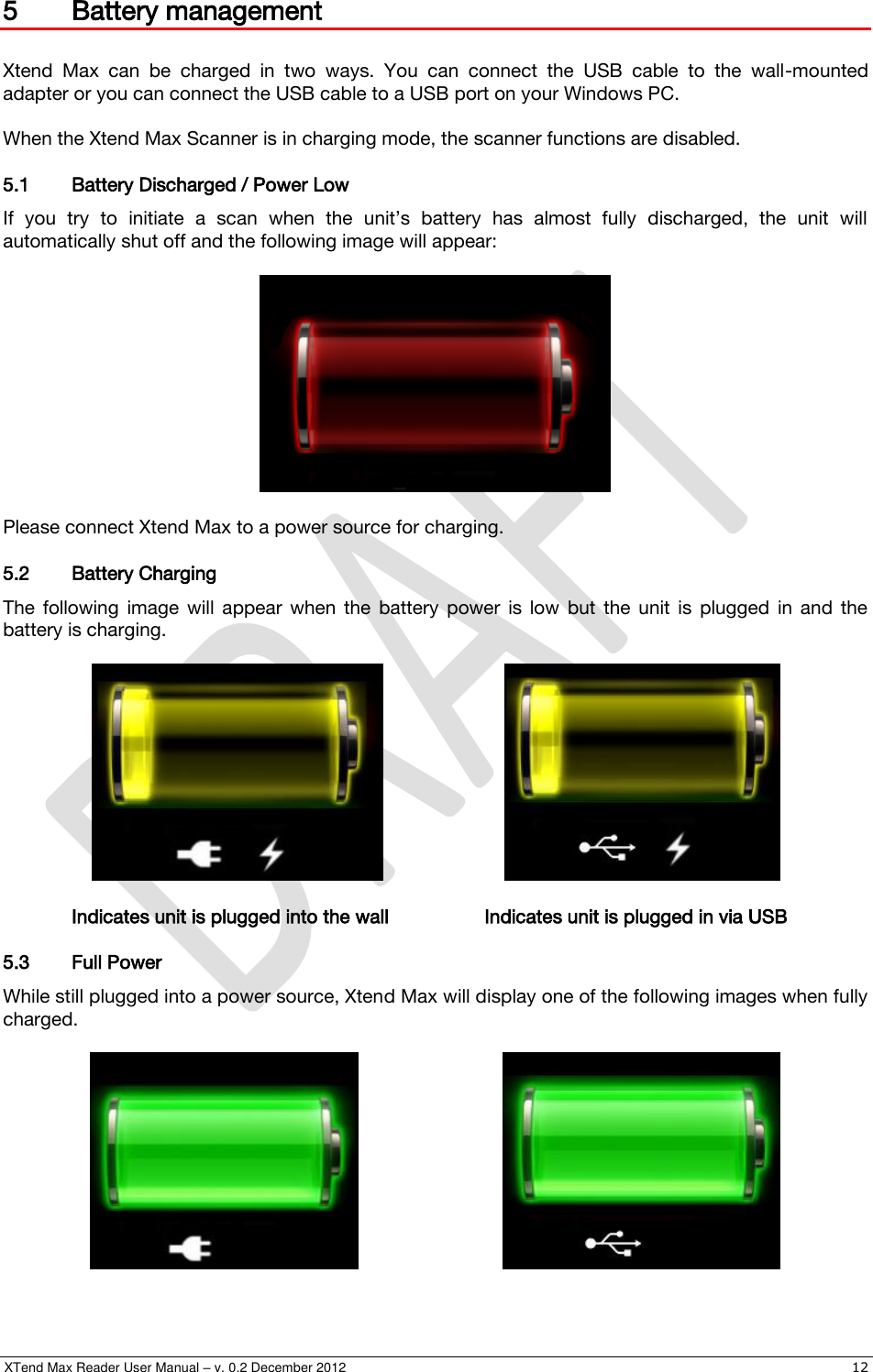  XTend Max Reader User Manual – v. 0.2 December 2012    12 5 Battery management  Xtend  Max  can  be  charged  in  two  ways.  You  can  connect  the  USB  cable  to  the  wall-mounted adapter or you can connect the USB cable to a USB port on your Windows PC.  When the Xtend Max Scanner is in charging mode, the scanner functions are disabled. 5.1 Battery Discharged / Power Low If  you  try  to  initiate  a  scan  when  the  unit’s  battery  has  almost  fully  discharged,  the  unit  will automatically shut off and the following image will appear:    Please connect Xtend Max to a power source for charging. 5.2 Battery Charging The  following  image  will  appear  when  the  battery  power  is  low  but  the  unit  is  plugged  in  and  the battery is charging.        Indicates unit is plugged into the wall    Indicates unit is plugged in via USB 5.3 Full Power While still plugged into a power source, Xtend Max will display one of the following images when fully charged.         