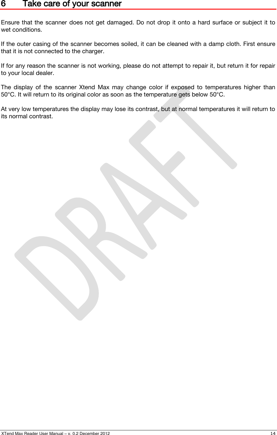  XTend Max Reader User Manual – v. 0.2 December 2012    14 6 Take care of your scanner  Ensure that the  scanner  does not get damaged. Do  not drop it onto a hard surface or subject it to wet conditions.  If the outer casing of the scanner becomes soiled, it can be cleaned with a damp cloth. First ensure that it is not connected to the charger.  If for any reason the scanner is not working, please do not attempt to repair it, but return it for repair to your local dealer.  The  display  of  the  scanner  Xtend  Max  may  change  color  if  exposed  to  temperatures  higher  than 50°C. It will return to its original color as soon as the temperature gets below 50°C.  At very low temperatures the display may lose its contrast, but at normal temperatures it will return to its normal contrast.  