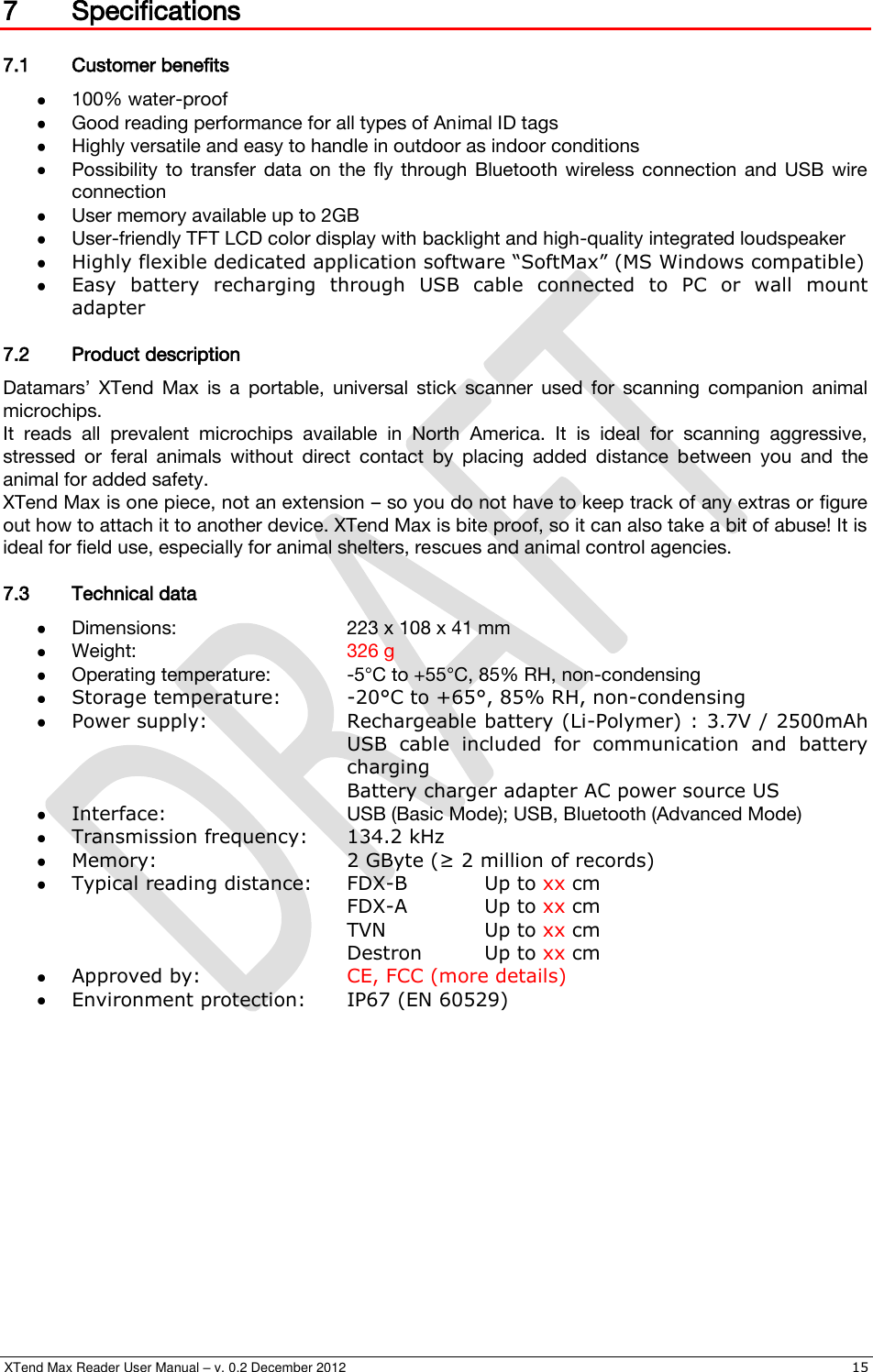  XTend Max Reader User Manual – v. 0.2 December 2012    15 7 Specifications 7.1 Customer benefits  100% water-proof  Good reading performance for all types of Animal ID tags  Highly versatile and easy to handle in outdoor as indoor conditions  Possibility  to  transfer  data  on  the  fly  through  Bluetooth  wireless  connection  and  USB  wire connection  User memory available up to 2GB  User-friendly TFT LCD color display with backlight and high-quality integrated loudspeaker  Highly flexible dedicated application software “SoftMax” (MS Windows compatible)  Easy  battery  recharging  through  USB  cable  connected  to  PC  or  wall  mount adapter 7.2 Product description Datamars’  XTend  Max  is  a  portable,  universal  stick  scanner  used  for  scanning  companion  animal microchips. It  reads  all  prevalent  microchips  available  in  North  America.  It  is  ideal  for  scanning  aggressive, stressed  or  feral  animals  without  direct  contact  by  placing  added  distance  between  you  and  the animal for added safety. XTend Max is one piece, not an extension – so you do not have to keep track of any extras or figure out how to attach it to another device. XTend Max is bite proof, so it can also take a bit of abuse! It is ideal for field use, especially for animal shelters, rescues and animal control agencies. 7.3 Technical data  Dimensions:      223 x 108 x 41 mm  Weight:       326 g  Operating temperature:   -5°C to +55°C, 85% RH, non-condensing  Storage temperature:  -20°C to +65°, 85% RH, non-condensing  Power supply:     Rechargeable battery (Li-Polymer) : 3.7V / 2500mAh         USB  cable  included  for  communication  and  battery         charging         Battery charger adapter AC power source US  Interface:      USB (Basic Mode); USB, Bluetooth (Advanced Mode)  Transmission frequency:  134.2 kHz  Memory:      2 GByte (≥ 2 million of records)  Typical reading distance:  FDX-B   Up to xx cm         FDX-A   Up to xx cm         TVN    Up to xx cm         Destron  Up to xx cm  Approved by:     CE, FCC (more details)  Environment protection:  IP67 (EN 60529) 