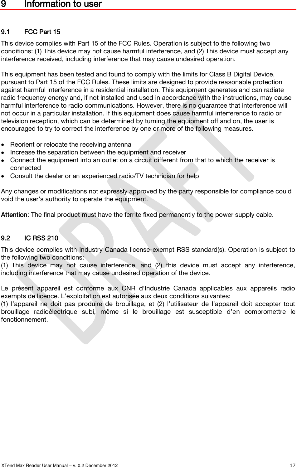  XTend Max Reader User Manual – v. 0.2 December 2012    17 9 Information to user  9.1 FCC Part 15 This device complies with Part 15 of the FCC Rules. Operation is subject to the following two conditions: (1) This device may not cause harmful interference, and (2) This device must accept any interference received, including interference that may cause undesired operation.  This equipment has been tested and found to comply with the limits for Class B Digital Device, pursuant to Part 15 of the FCC Rules. These limits are designed to provide reasonable protection against harmful interference in a residential installation. This equipment generates and can radiate radio frequency energy and, if not installed and used in accordance with the instructions, may cause harmful interference to radio communications. However, there is no guarantee that interference will not occur in a particular installation. If this equipment does cause harmful interference to radio or television reception, which can be determined by turning the equipment off and on, the user is encouraged to try to correct the interference by one or more of the following measures.   Reorient or relocate the receiving antenna  Increase the separation between the equipment and receiver  Connect the equipment into an outlet on a circuit different from that to which the receiver is connected  Consult the dealer or an experienced radio/TV technician for help  Any changes or modifications not expressly approved by the party responsible for compliance could void the user’s authority to operate the equipment.  Attention: The final product must have the ferrite fixed permanently to the power supply cable.  9.2 IC RSS 210 This device complies with Industry Canada license-exempt RSS standard(s). Operation is subject to the following two conditions: (1)  This  device  may  not  cause  interference,  and  (2)  this  device  must  accept  any  interference, including interference that may cause undesired operation of the device.  Le  présent  appareil  est  conforme  aux  CNR  d’Industrie  Canada  applicables  aux  appareils  radio exempts de licence. L’exploitation est autorisée aux deux conditions suivantes:  (1)  l’appareil  ne  doit  pas  produire  de  brouillage,  et  (2)  l’utilisateur  de  l’appareil  doit  accepter  tout brouillage  radioélectrique  subi,  même  si  le  brouillage  est  susceptible  d’en  compromettre  le fonctionnement. 