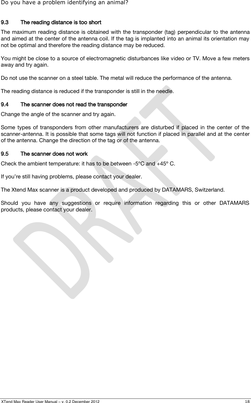  XTend Max Reader User Manual – v. 0.2 December 2012    18 Do you have a problem identifying an animal?  9.3 The reading distance is too short   The maximum reading distance is obtained with the transponder (tag)  perpendicular to the antenna and aimed at the center of the antenna coil. If the tag is implanted into an animal its orientation may not be optimal and therefore the reading distance may be reduced.  You might be close to a source of electromagnetic disturbances like video or TV. Move a few meters away and try again.  Do not use the scanner on a steel table. The metal will reduce the performance of the antenna.  The reading distance is reduced if the transponder is still in the needle. 9.4 The scanner does not read the transponder   Change the angle of the scanner and try again.  Some  types  of  transponders  from  other  manufacturers  are  disturbed  if  placed  in  the  center  of  the scanner-antenna. It is possible that some tags will not function if placed in parallel and at the center of the antenna. Change the direction of the tag or of the antenna. 9.5 The scanner does not work   Check the ambient temperature: it has to be between -5ºC and +45º C.  If you’re still having problems, please contact your dealer.  The Xtend Max scanner is a product developed and produced by DATAMARS, Switzerland.  Should  you  have  any  suggestions  or  require  information  regarding  this  or  other  DATAMARS products, please contact your dealer.  