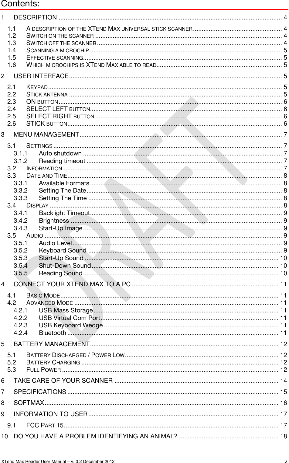  XTend Max Reader User Manual – v. 0.2 December 2012    2 Contents: 1 DESCRIPTION ................................................................................................................................ 4 1.1 A DESCRIPTION OF THE XTEND MAX UNIVERSAL STICK SCANNER ................................................... 4 1.2 SWITCH ON THE SCANNER ........................................................................................................... 4 1.3 SWITCH OFF THE SCANNER .......................................................................................................... 4 1.4 SCANNING A MICROCHIP .............................................................................................................. 5 1.5 EFFECTIVE SCANNING.................................................................................................................. 5 1.6 WHICH MICROCHIPS IS XTEND MAX ABLE TO READ........................................................................ 5 2 USER INTERFACE .......................................................................................................................... 5 2.1 KEYPAD ...................................................................................................................................... 5 2.2 STICK ANTENNA .......................................................................................................................... 5 2.3 ON BUTTON ................................................................................................................................ 6 2.4 SELECT LEFT BUTTON .............................................................................................................. 6 2.5 SELECT RIGHT BUTTON ........................................................................................................... 6 2.6 STICK BUTTON ........................................................................................................................... 6 3 MENU MANAGEMENT .................................................................................................................... 7 3.1 SETTINGS ................................................................................................................................... 7 3.1.1 Auto shutdown .................................................................................................................. 7 3.1.2 Reading timeout ................................................................................................................ 7 3.2 INFORMATION .............................................................................................................................. 7 3.3 DATE AND TIME ........................................................................................................................... 8 3.3.1 Available Formats .............................................................................................................. 8 3.3.2 Setting The Date ................................................................................................................ 8 3.3.3 Setting The Time ............................................................................................................... 8 3.4 DISPLAY ..................................................................................................................................... 8 3.4.1 Backlight Timeout.............................................................................................................. 9 3.4.2 Brightness ......................................................................................................................... 9 3.4.3 Start-Up Image .................................................................................................................. 9 3.5 AUDIO ........................................................................................................................................ 9 3.5.1 Audio Level ........................................................................................................................ 9 3.5.2 Keyboard Sound ............................................................................................................... 9 3.5.3 Start-Up Sound ............................................................................................................... 10 3.5.4 Shut-Down Sound ........................................................................................................... 10 3.5.5 Reading Sound ................................................................................................................ 10 4 CONNECT YOUR XTEND MAX TO A PC .................................................................................... 11 4.1 BASIC MODE ............................................................................................................................. 11 4.2 ADVANCED MODE ..................................................................................................................... 11 4.2.1 USB Mass Storage .......................................................................................................... 11 4.2.2 USB Virtual Com Port ...................................................................................................... 11 4.2.3 USB Keyboard Wedge .................................................................................................... 11 4.2.4 Bluetooth ......................................................................................................................... 11 5 BATTERY MANAGEMENT ............................................................................................................ 12 5.1 BATTERY DISCHARGED / POWER LOW ........................................................................................ 12 5.2 BATTERY CHARGING ................................................................................................................. 12 5.3 FULL POWER ............................................................................................................................ 12 6 TAKE CARE OF YOUR SCANNER .............................................................................................. 14 7 SPECIFICATIONS ......................................................................................................................... 15 8 SOFTMAX ...................................................................................................................................... 16 9 INFORMATION TO USER ............................................................................................................. 17 9.1 FCC PART 15 ........................................................................................................................... 17 10 DO YOU HAVE A PROBLEM IDENTIFYING AN ANIMAL? ......................................................... 18 