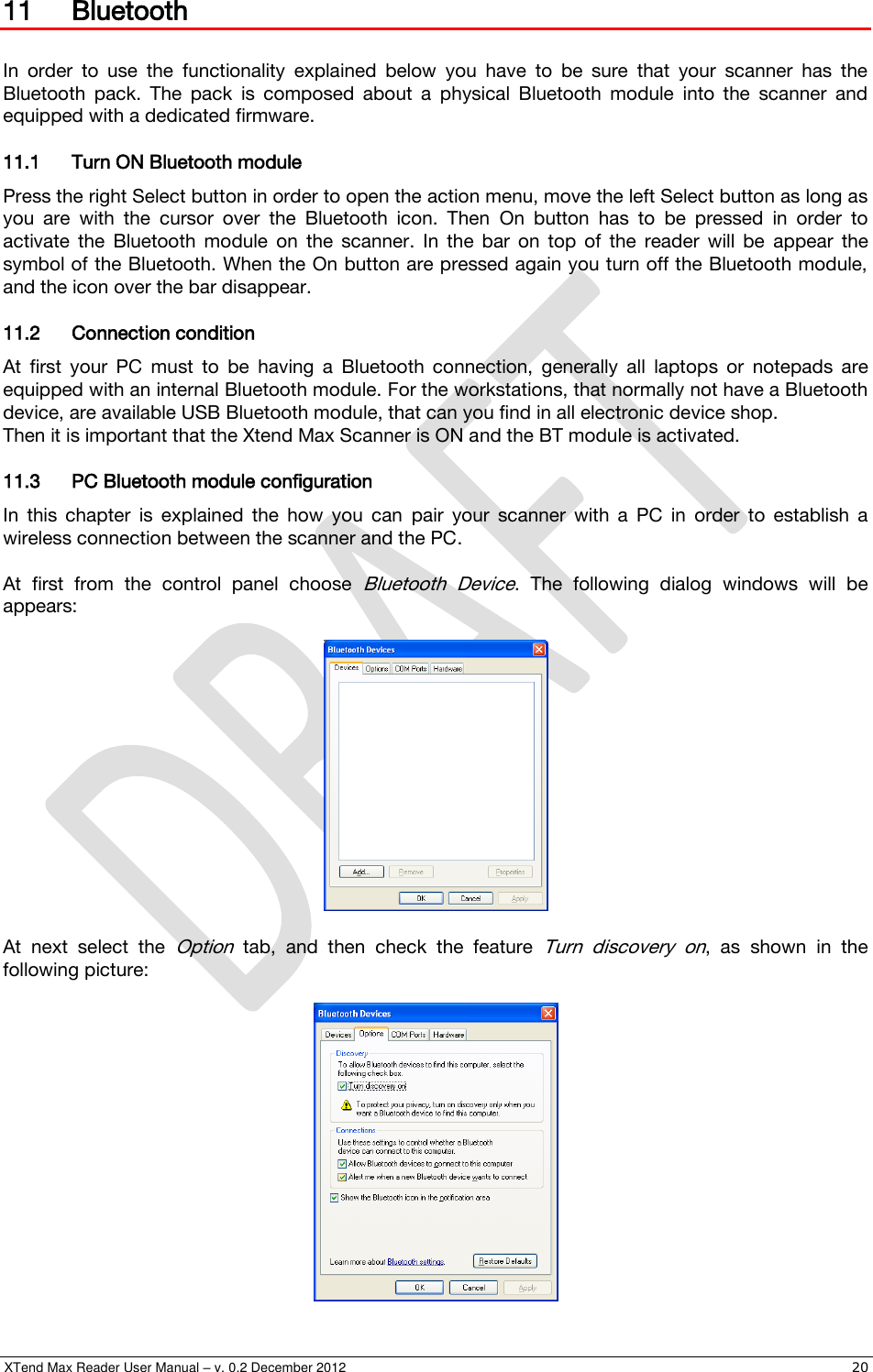  XTend Max Reader User Manual – v. 0.2 December 2012    20 11 Bluetooth  In  order  to  use  the  functionality  explained  below  you  have  to  be  sure  that  your  scanner  has  the Bluetooth  pack.  The  pack  is  composed  about  a  physical  Bluetooth  module  into  the  scanner  and equipped with a dedicated firmware. 11.1 Turn ON Bluetooth module Press the right Select button in order to open the action menu, move the left Select button as long as you  are  with  the  cursor  over  the  Bluetooth  icon.  Then  On  button  has  to  be  pressed  in  order  to activate  the  Bluetooth  module  on  the  scanner.  In  the  bar  on  top  of  the  reader  will  be  appear  the symbol of the Bluetooth. When the On button are pressed again you turn off the Bluetooth module, and the icon over the bar disappear. 11.2 Connection condition At  first  your  PC  must  to  be  having  a  Bluetooth  connection,  generally  all  laptops  or  notepads  are equipped with an internal Bluetooth module. For the workstations, that normally not have a Bluetooth device, are available USB Bluetooth module, that can you find in all electronic device shop. Then it is important that the Xtend Max Scanner is ON and the BT module is activated. 11.3 PC Bluetooth module configuration In  this  chapter  is  explained  the  how  you  can  pair  your  scanner  with  a  PC  in  order  to  establish  a wireless connection between the scanner and the PC.  At  first  from  the  control  panel  choose Bluetooth  Device.  The  following  dialog  windows  will  be appears:    At  next  select  the  Option  tab,  and  then  check  the  feature Turn  discovery  on,  as  shown  in  the following picture:   